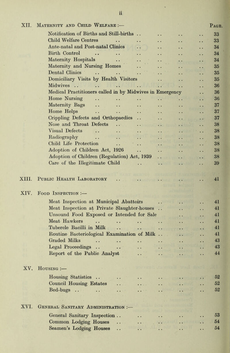 XII. Maternity and Child Welfare :— Page. Notification of Births and Still-births .. .. .. .. 33 Child Welfare Centres .. .. .. .. .. 33 Ante-natal and Post-natal Clinics .. .. .. .. 34 Birth Control .. .. .. .. .. .. 34 Maternity Hospitals .. .. .. .. .. 34 Maternity and Nursing Homes .. .. .. .. 35 Dental Clinics .. .. .. .. .. .. 35 Domiciliary Visits by Health Visitors .. .. .. 35 Midwives .. .. .. .. .. .. .. 36 Medical Practitioners called in by Midwives in Emergency .. 36 Home Nursing .. .. .. .. .. .. 36 Maternity Bags .. .. .. .. .. .. 37 Home Helps .. .. .. .. .. .. 37 Crippling Defects and Orthopaedics .. .. .. .. 37 Nose and Throat Defects .. .. .. .. .. 38 Visual Defects .. .. .. .. .. .. 38 Radiography .. .. .. .. .. .. 38 Child Life Protection .. .. .. .. .. 38 Adoption of Children Act, 1926 .. . . .. .. 38 Adoption of Children (Regulation) Act, 1939 . . .. .. 38 Care of the Illegitimate Child . . .. . . .. 39 XIII. Public Health Laboratory .. .. .. .. .. 41 XIV. Food Inspection :— Meat Inspection at Municipal Abattoirs Meat Inspection at Private Slaughter-houses Unsound Food Exposed or Intended for Sale Meat Hawkers Tubercle Bacilli in Milk Routine Bacteriological Examination of Milk Graded Milks Legal Proceedings .. Report of the Public Analyst XV. Housing :— Housing Statistics .. .. .. .. .. .. 52 Council Housing Estates .. .. .. .. .. 52 Bed-bugs .. .. .. .. .. .. .. 52 41 41 41 41 41 43 43 44 XVI. General Sanitary Administration :— General Sanitary Inspection .. .. .. .. .. 53 Common Lodging Houses .. .. .. .. .. 54 Seamen’s Lodging Houses .. .. .. .. .. 54