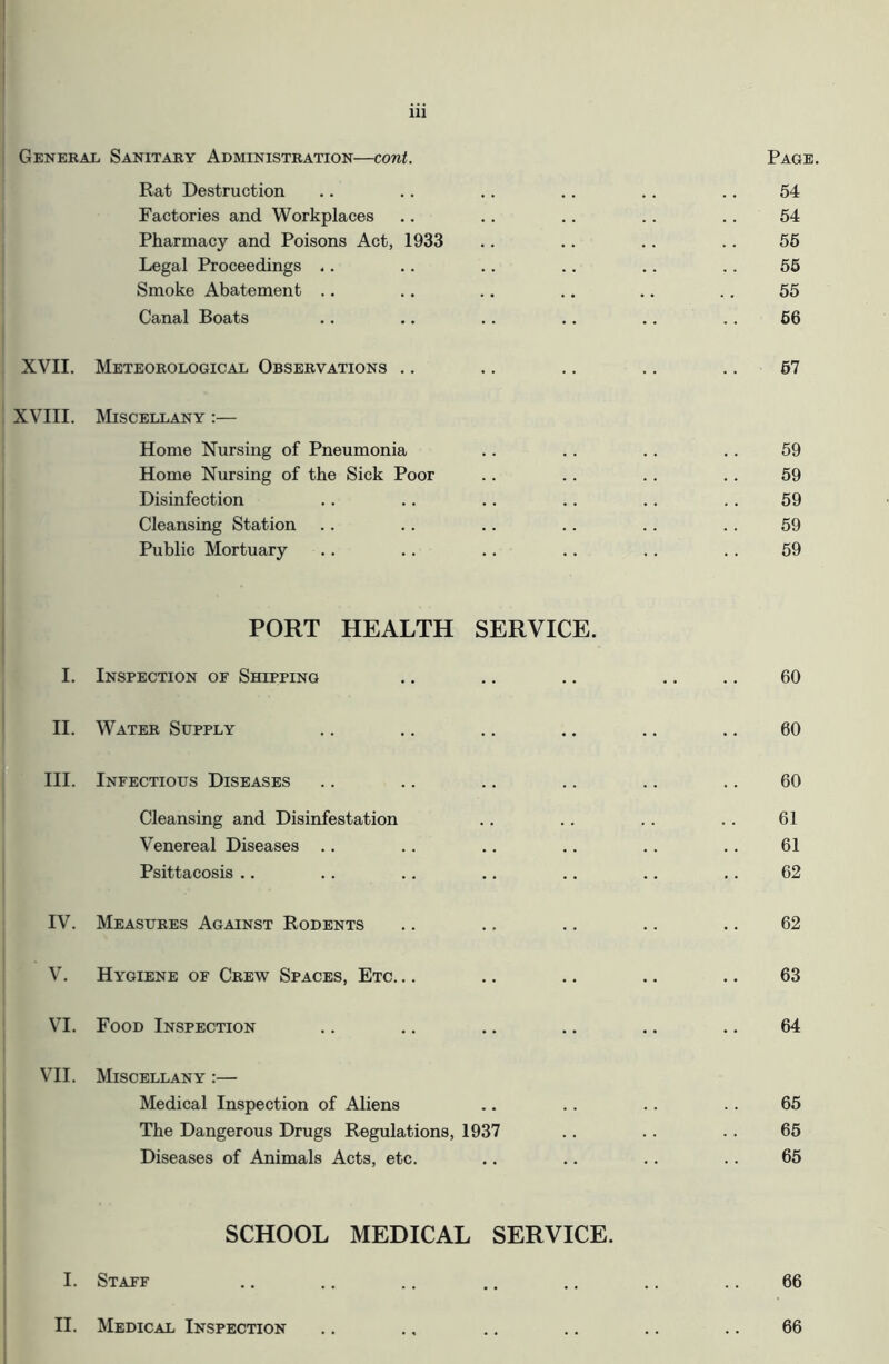 General Sanitary Administration—cont Page. Rat Destruction Factories and Workplaces Pharmacy and Poisons Act, Legal Proceedings .. Smoke Abatement .. Canal Boats 1933 54 54 55 55 55 66 XVII. Meteorological Observations . 57 XVIII. Miscellany :— Home Nursing of Pneumonia .. .. .. .. 59 Home Nursing of the Sick Poor .. .. . . .. 59 Disinfection .. .. .. .. .. .. 59 Cleansing Station .. .. .. .. .. .. 59 Public Mortuary .. .. .. .. .. .. 59 PORT HEALTH SERVICE. I. Inspection of Shipping .. .. .. .. .. 60 II. Water Supply .. .. .. .. .. .. 60 III. Infectious Diseases .. .. .. .. .. .. 60 Cleansing and Disinfestation .. .. .. .. 61 Venereal Diseases .. .. .. .. .. .. 61 Psittacosis .. .. .. .. .. .. .. 62 IV. Measures Against Rodents .. .. .. .. .. 62 V. Hygiene of Crew Spaces, Etc. .. .. .. .. .. 63 VI. Food Inspection .. .. .. .. .. .. 64 VII. Miscellany :— Medical Inspection of Aliens .. .. .. .. 65 The Dangerous Drugs Regulations, 1937 .. .. .. 65 Diseases of Animals Acts, etc. .. .. .. . . 65 SCHOOL MEDICAL SERVICE. I. Staff .. .. .. .. .. .. .. 66 II. Medical Inspection .. .. .. .. .. .. 66