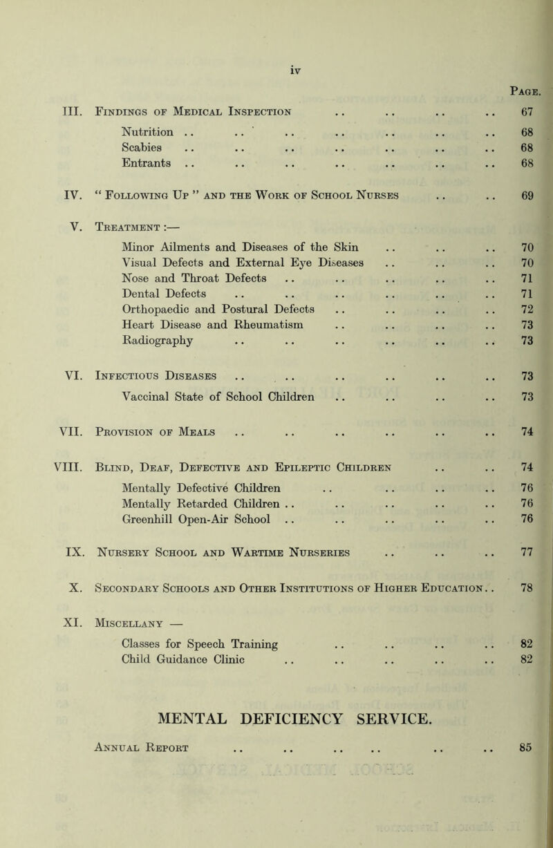 Page. III. Findings of Medical Inspection .. .. .. .. 67 Nutrition .. .. .. .. .. .. .. 68 Scabies .. .. .. .. .. .. .. 68 Entrants .. .. .. .. .. .. .. 68 IV. “ Following Up ” and the Work of School Nurses .. .. 69 V. Treatment :— Minor Ailments and Diseases of the Skin .. .. .. 70 Visual Defects and External Eye Diseases .. .. .. 70 Nose and Throat Defects .. .. .. .. .. 71 Dental Defects .. .. .. .. .. .. 71 Orthopaedic and Postural Defects .. .. .. .. 72 Heart Disease and Rheumatism .. .. .. .. 73 Radiography .. .. .. .. .. .. 73 VI. Infectious Diseases .. .. .. .. .. .. 73 Vaccinal State of School Children .. .. .. .. 73 VII. Provision of Meals .. .. .. .. .. .. 74 VIII. Blind, Deaf, Defective and Epileptic Children .. .. 74 Mentally Defective Children .. .. .. .. 76 Mentally Retarded Children .. .. .. .. .. 76 Greenhill Open-Air School .. .. .. .. .. 76 IX. Nursery School and Wartime Nurseries .. .. .. 77 X. Secondary Schools and Other Institutions of Higher Education. . 78 XI. Miscellany — Classes for Speech Training .. .. .. .. 82 Child Guidance Clinic .. .. .. .. .. 82 MENTAL DEFICIENCY SERVICE. Annual Report 85