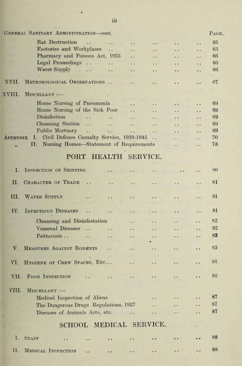 General Sanitary Administration—cont. Page Rat Destruction 65 Factories and Workplaces 65 Pharmacy and Poisons Act, 1933 66 Legal Proceedings .. 66 Water Supply 66 XVII. Meteorological Observations 67 XVIII. Miscellany :— Home Nursing of Pneumonia 69 Home Nursing of the Sick Poor 69 Disinfection 69 Cleansing Station 69 Public Mortuary 69 Appendix I. Civil Defence Casualty Service, 1939-1945 .. 70 99 II. Nursing Homes—Statement of Requirements PORT HEALTH SERVICE. 75 I. Inspection of Shipping .. ' 80 II. Character of Trade 81 hi. Water Supply 81 IV. Infectious Diseases .. .. .. ... 81 Cleansing and Disinfestation 82 Venereal Diseases 82 Psittacosis .. 83 V. Measures Against Rodents 83 VI. Hygiene of Crew Spaces, Etc. 86 VII. Food Inspection 86 vni. Miscellany :— Medical Inspection of Aliens .. 87 The Dangerous Drugs Regulations, 1937 87 Diseases of Animals Acts, etc. 87 SCHOOL MEDICAL SERVICE. • i. Staff .. 88 11. Medical Inspection 88