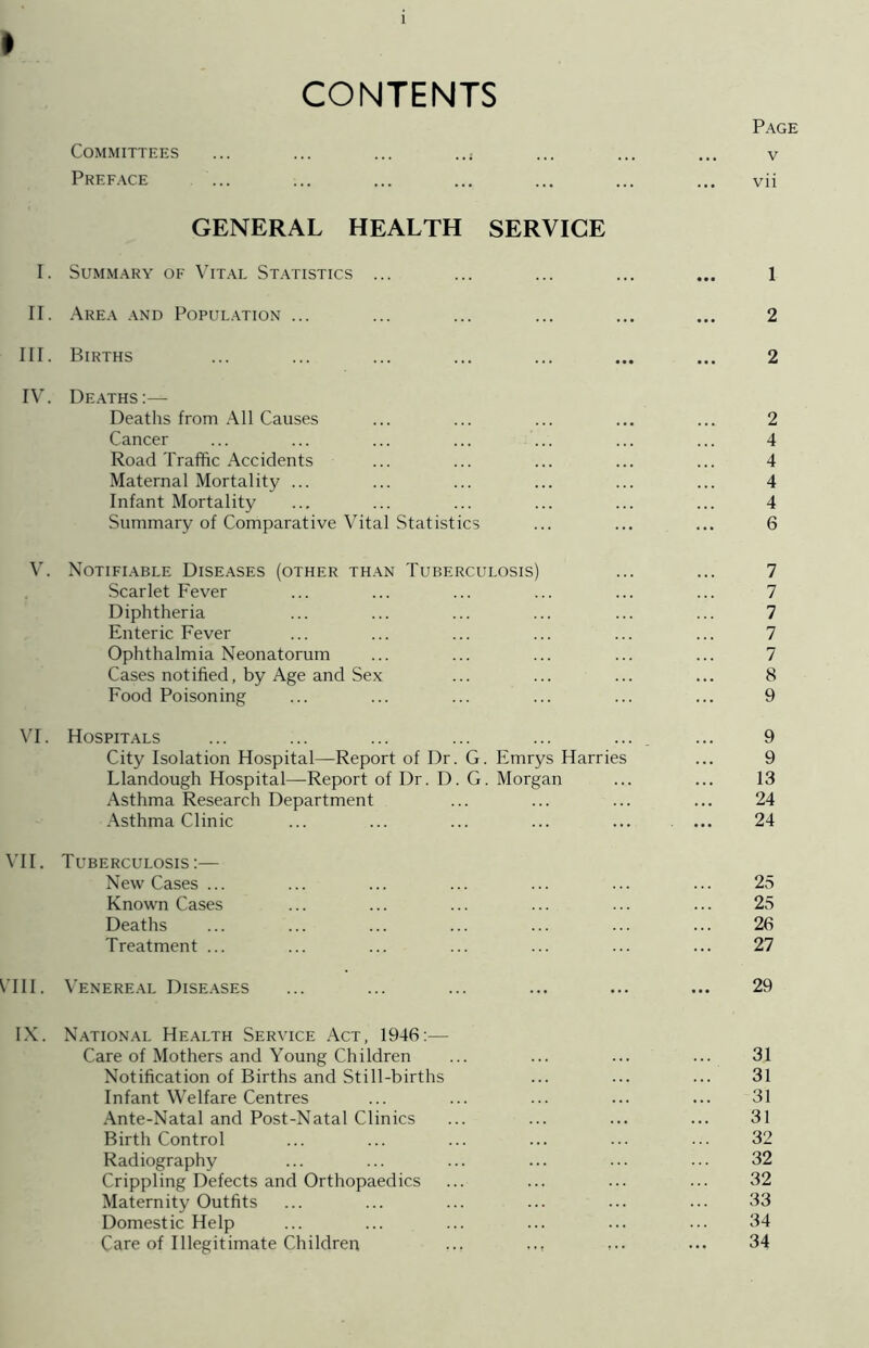 I CONTENTS Page Committees ... ... ... .... ... ... ... v Preface ... ... ... ... ... ... ... vii GENERAL HEALTH SERVICE I. Summary of Vital Statistics ... ... ... ... ... 1 II. Area and Population ... ... ... ... ... ... 2 III. Births ... ... ... ... ... ... ... 2 IV. Deaths:— Deaths from All Causes ... ... ... ... ... 2 Cancer ... ... ... ... ... ... ... 4 Road Traffic Accidents ... ... ... ... ... 4 Maternal Mortality ... ... ... ... ... ... 4 Infant Mortality ... ... ... ... ... ... 4 Summary of Comparative Vital Statistics ... ... ... 6 V. Notifiable Diseases (other than Tuberculosis) ... ... 7 Scarlet Fever ... ... ... ... ... ... 7 Diphtheria ... ... ... ... ... ... 7 Enteric Fever ... ... ... ... ... ... 7 Ophthalmia Neonatorum ... ... ... ... ... 7 Cases notified, by Age and Sex ... ... ... ... 8 Food Poisoning ... ... ... ... ... ... 9 VI. Hospitals ... ... ... ... ... ... ... 9 City Isolation Hospital—Report of Dr. G. Emrys Harries ... 9 Llandough Hospital—Report of Dr. D. G. Morgan ... ... 13 Asthma Research Department ... ... ... ... 24 Asthma Clinic ... ... ... ... ... . ... 24 VII. Tuberculosis:— New Cases ... ... ... ... ... ... ... 25 Known Cases ... ... ... ... ... ... 25 Deaths ... ... ... ... ... ... ... 26 Treatment ... ... ... ... ... ... ... 27 CHI. Venereal Diseases ... ... ... ... ... ... 29 IX. National Health Service Act, 1946:— Care of Mothers and Young Children ... ... ... ... 31 Notification of Births and Still-births ... ... ... 31 Infant Welfare Centres ... ... ... ... ... 31 Ante-Natal and Post-Natal Clinics ... ... ... ... 31 Birth Control ... ... ... ... ... ... 32 Radiography ... ... ... ... ... ... 32 Crippling Defects and Orthopaedics ... ... ... ... 32 Maternity Outfits ... ... ... ... ... ... 33 Domestic Help ... ... ... ... ... ... 34 Care of Illegitimate Children ... ... ... ••• 34