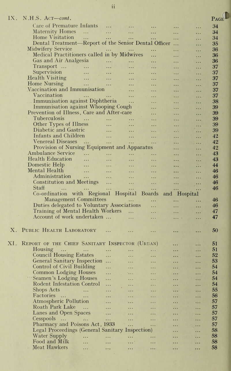 IX. N .H .S. Act—cont. Page Care of Premature Infants ... ... ... ... ... 34 Maternity Homes ... ... ... ... ... ... 34 Home Visitation ... ... ... ... ... ... 34 Dental Treatment—Report of the Senior Dental Officer ... ... 35 Midwifery Service ... ... ... ... ... 36 Medical Practitioners called in by Midwives ... ... ... 36 Gas and Air Analgesia ... ... ... ... ... 36 Transport ... ... ... ... ... ... ... 37 Supervision ... ... ... ... ... ... 37 Health Visiting ... ... ... ... ... ... 37 Home Nursing ... ... ... ... ... ... 37 Vaccination and Immunisation ... ... ... ... 37 Vaccination ... ... ... ... ... ... 37 Immunisation against Diphtheria ... ... ... ... 38 Immunisation against Whooping Cough ... ... ... 39 Prevention of Illness, Care and After-care ... ... ... 39 Tuberculosis ... ... ... ... ... ... 39 Other Types of Illness ... i.. ... ... ... 39 Diabetic and Gastric ... ... ... ... ... 39 Infants and Children ... ... ... ... ... 42 Venereal Diseases ... ... ... ... ... ... 42 Provision of Nursing Equipment and Apparatus ... ... 42 Ambulance Service ... ... ... ... ... ... 43 Health Education ... ... ... ... ... ... 43 Domestic Help ... ... ... ... ... ... 44 Mental Health ... ... ... ... ... ... 46 Administration ... ... ... ... ... ... 46 Constitution and Meetings ... ... ... ... ... 46 Staff ... ... ... ... ... ... ... 46 Co-ordination with Regional Hospital Boards and Hospital Management Committees ... ... ... ... 46 Duties delegated to Voluntary Associations ... ... ... 46 Training of Mental Health Workers ... ... ... ... 47 Account of work undertaken ... ... ... ... ... 47 X. Public Health Laboratory ... ... ... ... ... 50 XI. Report of the Chief Sanitary Inspector (Urban) ... ... 51 Housing ... ... ... ... ... ... ... 51 Council Housing Estates ... ... ... ... ... 52 General Sanitary Inspection ... ... ... ... ... 53 Control of Civil Building ... ... ... ... ... 54 Common Lodging Houses ... ... ... ... ... 54 Seamen’s Lodging Houses ... ... ... ... ... 54 Rodent Infestation Control ... ... ... ... ... 54 Shops Acts ... ... ... ... ... ... 55 Factories ... ... ... ... ... ... ... 56 Atmospheric Pollution ... ... ... ... ... 57 Roath Park Lake ... ... ... ... ... ... 57 Lanes and Open Spaces ... ... ... ... ... 57 Cesspools ... ... ... ... ... ... ... 57 Pharmacy and Poisons Act, 1933 ... ... ... ... 57 Legal Proceedings (General Sanitary Inspection) ... ... 58 Water Supply ... ... ... ... ... ... 58 Food and Milk ... ... ...■ ... ... ... 58 Meat Hawkers ... ... ... ... 58