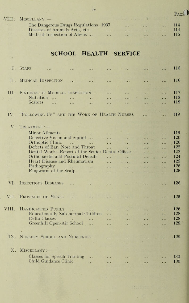 Page & •VIII. Miscellany:— The Dangerous Drugs Regulations, 1937 ... ... ... 114 Diseases of Animals Acts, etc. ... ... ... ... 114 • Medical Inspection of Aliens ... ... ... ... ... 115 SCHOOL HEALTH SERVICE I. Staff ... ... ... ... ... ... ... 116 II. Medical Inspection ... ... ... ... ... ... 116 III. Findings of Medical Inspection ... ... ... ... 117 Nutrition ... ... ... ... ... ... ... 118 Scabies ... ... ... ... ... ... ... 118 IV. “Following Up” and the Work of Health Nurses ... ... 119 V. Treatment:— Minor Ailments . ... ... ... ... ... ... 119 Defective Vision and Squint ... ... ... ... ... 120 Orthoptic Clinic ... ... ... ... ... ... 120 Defects of Ear, Nose and Throat ... ... ... ... 122 Dental Work—Report of the Senior Dental Officer ... ... 122 Orthopaedic and Postural Defects ... ... ... ... 124 Heart Disease and Rheumatism ... ... ... ... 125 Radiography ... ... ... ... ... .... 126 Ringworm of the Scalp ... ... ... ... ... 126 VI. Infectious Diseases ... ... ... ... ... ... 126 VII. Provision of Meals ... ... ... ... ... ... 126 VIII. Handicapped Pupils ... ... ... ... ... ... 126 Educationally Sub-normal Children ... ... ... ... 128 Delta Classes ... ... ... ... ... ... 128 Greenhill Open-Air School ... ... ... ... ... 128 IX. Nursery School and Nurseries ... ... ... ... 129 X. Miscellany :— Classes for Speech Training ... ... ... ... ... 130 Child Guidance Clinic ... ... ... ... ... 130