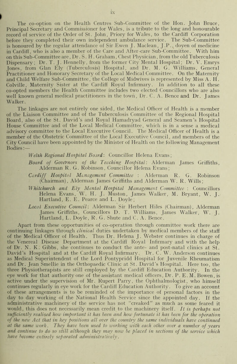 > l.\ The co-option on the Health Centres Sub-Committee of the Hon. John Bruce, Principal Secretary and Commissioner for Wales, is a tribute to the long and honourable record of service of the Order of St. John, Priory for Wales, to the Cardiff Corporation before they completed their own independent ambulance service. The Sub-Committee is honoured by the regular attendance of Sir Ewen J. Maclean, J.P., doyen of medicine in Cardiff, who is also a member of the Care and After-care Sub-Committee. With him on this Sub-Committee are, Dr. S. H. Graham, Chest Physician, from the old Tuberculosis Dispensary; Dr. T. J. Hennelly, from the former City Mental Hospital; Dr. V. Emrys Jones, from Gian Ely (Tuberculosis) Hospital, and Dr. M. G. Williams, General Practitioner and Honorary Secretary of the Local Medical Committee. On the Maternity and Child Welfare Sub-Committee, the College of Midwives is represented by Miss A. H. Colville, Maternity Sister at the Cardiff Royal Infirmary. In addition to all these co-opted members the Health Committee includes two elected Councillors who are also well known general medical practitioners in the town, Dr. C. A. Bence and Dr. James Walker. The linkages are not entirely one sided, the Medical Officer of Health is a member of the Liaison Committee and of the Tuberculosis Committee of the Regional Hospital Board, also of the St. David’s and Royal Hamadryad General and Seamen’s Hospital House Committee and of the Local Medical Committee, which is in a sense a medical advisory committee to the Local Executive Council. The Medical Officer of Health is a member of the Obstetric Committee of the Local Executive Council, and members of the City Council have been appointed by the Minister of Health on the following Management Bodies:— Welsh Regional Hospital Board,'. Councillor Helena Evans; Board of Governors of the Teaching Hospital: Alderman James Griffiths, Alderman R. G. Robinson, Councillor Helena Evans; Cardiff Hospital Management Committee : Alderman R. G. Robinson (Chairman), Alderman James Griffiths and Alderman W. R. Wills; Whitchurch and Ely Mental Hospital Management Committee : Councillors Helena Evans, W. H. J. Muston, James Walker, M. Bryant, W. J. Hartland, E. E. Pearce and L. Doyle; Local Executive Council: Alderman Sir Herbert Hiles (Chairman), Alderman James Griffiths, Councillors D. T. Williams, James Walker, W. J. Hartland, L. Doyle, R. G. Shute and C. A. Bence. Apart from these opportunities of co-operation through committee work there are continuing linkages through clinical duties undertaken by medical members of the staff of the Medical Officer of Health. Thus Dr. Helena J. Webster continues in charge of the Venereal Disease Department at the Cardiff Royal Infirmary and with the help of Dr. X. K. Gibbs, she continues to conduct the ante- and post-natal clinics at St. David’s Hospital and at the Cardiff Royal Infirmary. Dr. C. W. Anderson continues as Medical Superintendent of the Lord Pontypridd Hospital for Juvenile Rheumatism and Dr. Jean Smellie in the Orthopaedic Clinic at St. David’s Hospital. Here too, the three Physiotherapists are still employed by the Cardiff Education Authority. In the eye work for that authority one of the assistant medical officers, Dr. P. E. M. Bowen, is active under the supervision of Mr. Rupert Parry, the Ophthalmologist, who himself continues regularly in eye work for the Cardiff Education Authority. To give an account of these arrangements is to be reminded of the importance of personal factors in the day to day working of the National Health Service since the appointed day. If the administrative machinery of the service has not “creaked” as much as some feared it would, this does not necessarily mean credit to the machinery itself. It is perhaps not sufficiently realised how important it has been and how fortunate it has been for the operation of the new Act that in key positions all over the country the same individuals have continued at the same work. They have been used to working with each other over a number of years and continue to do so still although they may now be placed in sections of the service ivhich have become entirely separated administratively.