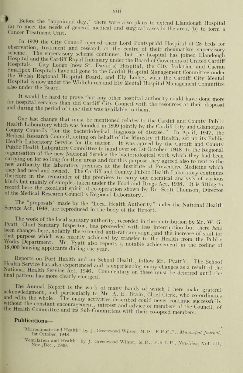 ^ Before the “appointed day,” there were also plans to extend Llandough Hospital (a) to meet the needs of general medical and surgical cases in the area, (b) to form a (ancer Treatment Unit. In 1929 the City Council opened their Lord Pontypridd Hospital of 25 beds for o -rvaUon, treatment and research at the centre of their rheumatism supervisory scheme. The supervisory scheme continues, but the hospital has joined Llandough Hospital and the Cardiff Royal Infirmary under the Board of Governors of United Cardiff Hospitals City Lodge (now St. David’s) Hospital, the City Isolation and Caerau . mailpox Hospitals have all gone to the Cardiff Hospital Management Committee under Ihe Welsh Regional Hospital Board, and Ely Lodge, with the Cardiff City Mental Hospital is now under the Whitchurch and Ely Mental Hospital Management Committee also under the Board. It would be hard to prove that any other hospital authority could have done more or lospital services than did Cardiff City Council with the resources at their disposal and during the period of time that was available to them. u m? JuSt change that must be mentioned relates to the Cardiff and County Public Health Laboratory which was founded in 1899 jointly by the Cardiff City and Glamorgan County Councils “for the bacteriological diagnosis of disease.” In April, 1947, the Medical Research Council, acting on behalf of the Ministry of Health, set up its Public o'r u bo.raTtoOr Service for the nation. It was agreed by the Cardiff and County l ublic Health Laboratory Committee to hand over on 1st October, 1948, to the Regional organisation of the new National Service the bacteriological work which they had been carrying on for so long for their areas and for this purpose they agreed also to rent to the new authority the laboratory premises at the Institute of Preventive Medicine which they had used and owned. The Cardiff and County Public Health Laboratory continues therefore in the remainder of the premises to carry out chemical analysis of various kinds but mainly of samples taken under the Food and Drugs Act, 1938. ' It is fitting to rccorcl here the excellent spirit of co-operation shown by Dr. Scott Thomson, Director oi the Medical Research Council’s Regional Laboratory. The proposals made by the Local Health Authority” under the National Health Service Act, 1946, are reproduced in the body of the Report. P, fThrvV°fkc°f t*G °C? sanitary authority, recorded in the contribution by Mr. W. G Pyatt Chief Sanitary Inspector, has proceeded with less interruption but there have that1 ^hang6S here, notably the extended anti-rat campaign/and the increase of staff for WWW nP°Se rWhlC+h WAfS mainly achieved by transfer to the Health from the Public H (V¥i ,Depar mentMr Pyatt also reports a notable achievement in the coding of IS,000 housing applicants during the year. * Health £ • r P°rti Health and °n School Health, follow Mr. Pyatt’s. The School \ 1 - H -has also experienced and is experiencing many changes as a result of the finawltt Health Service Act, 1946. Commentary on these must be deferred until the final pattern has more clearly emerged. Hie Annual Report is the work of many hands of which I here make grateful £artlCularly ? Mr. A. E. Brain, Chief Clerk, who co-ordinates witho h r ; ThC many actlvlties Ascribed could never continue successfully Sh S r J encouragement, interest and advice of members of the Council of the Health Committee and its Sub-Committees with their co-opted members. Publications— Microclimate and Health 1st October, 1948. “Ventilation and Health Nov./Dec., 1948. ” by J. Greenwood Wilson, M.D., F.R.C.P., Municipal Journal, by .T- Greenwood Wilson, M.D., F.R.C.P., Nutrition, Vol. Ill,