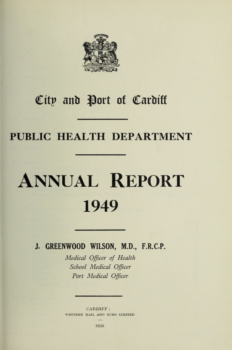 dtp anb ^ort of Carbi'ff PUBLIC HEALTH DEPARTMENT Annual Report 1949 J. GREENWOOD WILSON, M.D., F.R.C.P. Medical Officer of Health School Medical Officer Port Medical Officer CARDIFF ; WESTERN MAIL AND ECHO LIMITED 1950