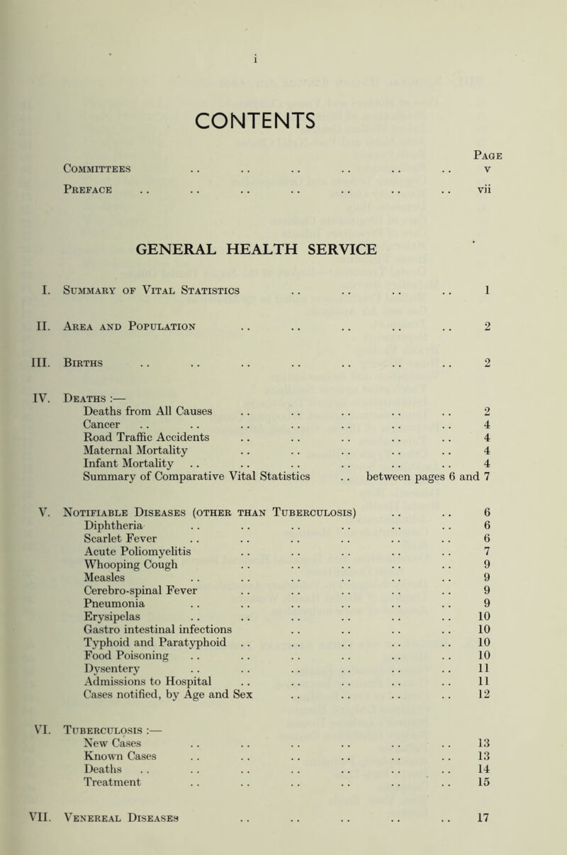 CONTENTS Page Committees .. .. .. .. .. .. v Preface .. .. .. .. .. .. .. vii GENERAL HEALTH SERVICE I. Summary of Vital Statistics .. .. .. .. 1 II. Area and Population .. .. .. .. .. 2 III. Births .. .. .. .. .. .. .. 2 IV. Deaths :— Deaths from All Causes Cancer Road Traffic Accidents Maternal Mortality Infant Mortality Summary of Comparative Vital Statistics 2 4 4 4 4 between pages 6 and 7 V. Notifiable Diseases (other than Tuberculosis) .. .. 6 Diphtheria . . .. .. . . .. . . 6 Scarlet Fever .. .. . . . . .. .. 6 Acute Poliomyelitis .. . . . . .. . . 7 Whooping Cough . . .. . . . . .. 9 Measles .. .. .. .. .. .. 9 Cerebro-spinal Fever . . .. . . .. .. 9 Pneumonia .. . . . . . . .. .. 9 Erysipelas .. .. . . .. .. .. 10 Gastro intestinal infections . . .. .. .. 10 Typhoid and Parat5rphoid .. .. . . .. .. 10 Food Poisoning .. .. . . . . . . . . 10 Dysentery . . .. .. . . .. .. 11 Admissions to Hospital .. .. . . .. .. 11 Cases notified, by Age and Sex . . . . .. .. 12 VI. Titrerculosis :— New Cases Known Cases Deaths Treatment 13 13 14 15 VII. Venereal Diseases 17