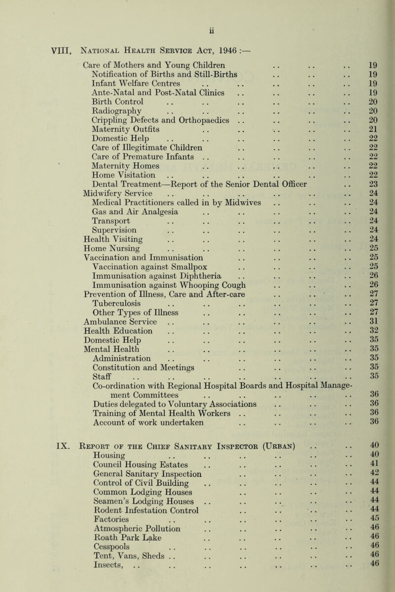 VIII, National Health Seevioe Act, 1946 :— Care of Mothers and Young Children . . .. .. 19 Notification of Births and Still-Births .. . . .. 19 Infant Welfare Centres .. .. .. .. .. 19 Ante-Natal and Post-Natal Clinics .. .. .. . . 19 Birth Control .. . . .. .. .. .. 20 Radiography .. .. .. .. .. .. 20 Cripphng Defects and Orthopaedics . . .. .. .. 20 Maternity Outfits . . .. . . .. .. 21 Domestic Help .. . . . . .. .. . . 22 Care of Illegitimate Children .. .. .. . . 22 Care of Premature Infants .. .. .. . . .. 22 Maternity Homes . . . . .. .. .. 22 Home Visitation . . .. .. .. .. .. 22 Dental Treatment—Report of the Senior Dental Officer .. 23 Midwifery Service .. . . .. .. .. .. 24 Medical Practitioners called in by Midwives .. .. .. 24 Gas and Air Analgesia . . .. .. .. .. 24 Transport .. .. .. .. .. .. 24 Supervision . . .. . . .. .. .. 24 Health Visiting .. . . .. .. .. .. 24 Home Nursing .. .. .. .. .. .. 25 Vaccination and Immunisation .. .. .. . . 25 Vaccination against Smallpox .. .. . . .. 25 Immunisation against Diphtheria . . .. .. .. 26 Immunisation against Whooping Cough .. .. .. 26 Prevention of Illness, Care and After-care .. .. .. 27 Tuberculosis .. .. .. .. .. .. 27 Other Types of Illness .. .. .. .. .. 27 Ambulance Service . . .. .. .. .. .. 31 Health Education .. .. .. .. .. .. 32 Domestic Help . . .. .. .. .. .. 35 Mental Health .. .. .. .. .. .. 35 Administration .. .. .. .. .. .. 35 Constitution and Meetings .. .. .. .. 35 Staff .. . . .. .. .. .. . . 35 Co-ordination with Regional Hospital Boards and Hospital Manage- ment Committees . . .. . - .. ■ • 36 Duties delegated to Voluntary Associations .. .. .. 36 Training of Mental Health Workers .. .. .. • • 36 Account of work undertaken .. . . .. .. 36 IX. Report of the Chief Sanitary Inspector (Urban) .. .. 40 Housing .. .. .. .. .. • • 40 Council Housing Estates .. . . .. • • ■ • 41 General Sanitary Inspection .. .. • • • • 42 Control of Civil Building .. .. . . • • • • 44 Common Lodging Houses .. .. • • • • 44 Seamen’s Lodging Houses .. .. .. • • • • 44 Rodent Infestation Control .. .. • • • • 44 Factories .. .. .. .. .. • • 45 Atmospheric Pollution .. .. .. . • • • 46 Roath Park Lake .. .. .. • • • • 46 Cesspools . . .. .. . . .. • • 46 Tent, Vans, Sheds .. . . .. .. . . • • 46 Insects, .. . . .. .. ,. .. •• 46