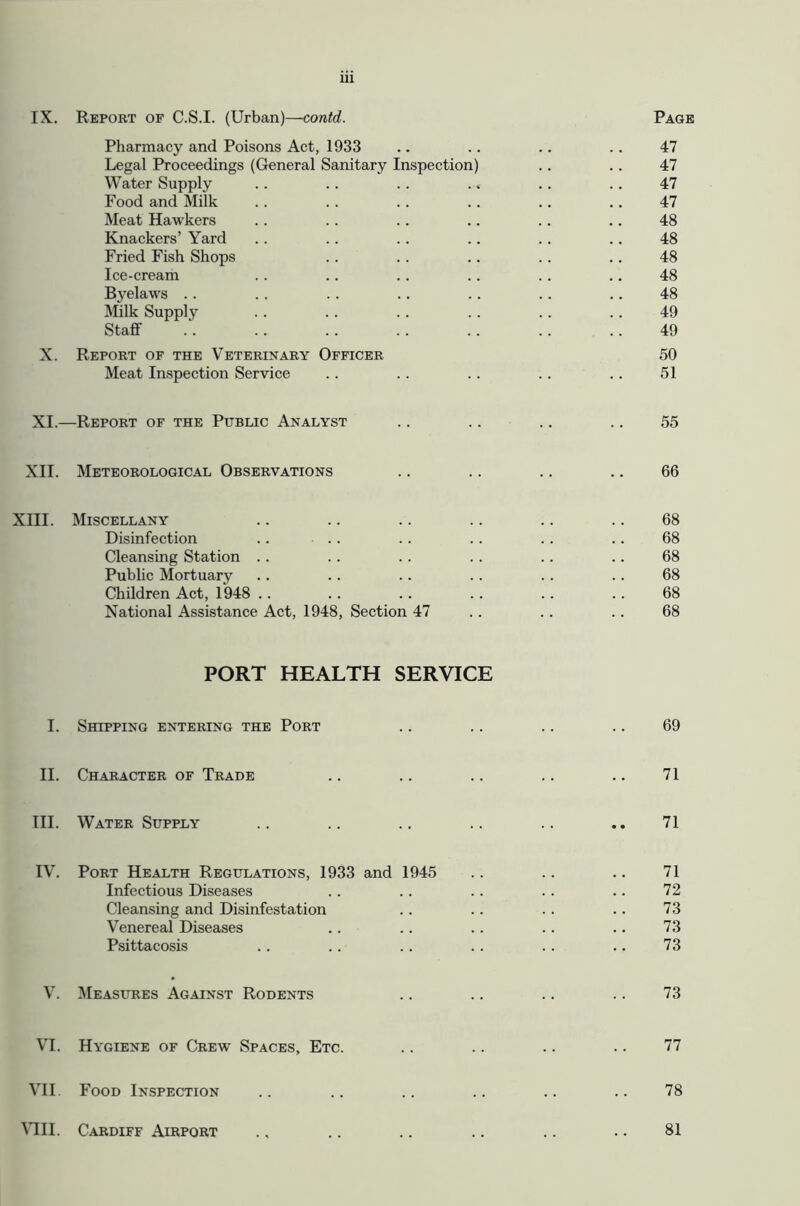 IX. Report of C.S.I. (Urban)—contd. Page Pharmacy and Poisons Act, 1933 .. .. .. .. 47 Legal Proceedings (General Sanitary Inspection) .. .. 47 Water Supply .. .. .. .. .. .. 47 Food and Milk .. .. .. .. .. .. 47 Meat Hawkers . . .. .. .. .. .. 48 Knackers’ Yard .. .. .. .. . . .. 48 Fried Fish Shops . . .. .. .. .. 48 Ice-cream .. .. .. .. . . ,, 48 Byelaws . . . . . . .. .. .. .. 48 Milk Supply .. .. .. .. .. .. 49 Staff . . . . .. .. .. .. .. 49 X. Report of the Veterinary Officer 50 Meat Inspection Service . . .. .. .. .. 51 XI.—Report of the Public Analyst .. .. .. .. 55 XII. Meteorological Observations .. .. .. .. 66 XIII. Miscellany .. .. .. .. .. .. 68 Disinfection .. .. .. .. . . .. 68 Cleansing Station .. . . . . . . .. .. 68 Pubhc Mortuary .. .. .. .. . . .. 68 Children Act, 1948 .. .. .. . . .. . . 68 National Assistance Act, 1948, Section 47 . . . . .. 68 PORT HEALTH SERVICE I. Shipping entering the Port .. .. .. .. 69 II. Character of Trade .. .. .. .. .. 71 TIL Water Supply .. .. .. .. .. .. 71 IV. Port Health Regulations, 1933 and 1945 .. .. .. 71 Infectious Diseases . . .. .. . . .. 72 Cleansing and Disinfestation .. .. .. .. 73 Venereal Diseases .. .. .. .. .. 73 Psittacosis . . .. .. .. .. .. 73 V. Measures Against Rodents .. .. .. .. 73 VI. Hygiene of Crew Spaces, Etc. .. .. .. .. 77 VH Food Inspection .. .. .. .. .. .. 78 MIL Cardiff Airport 81