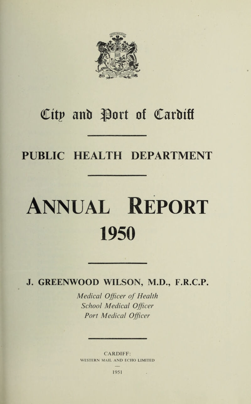 €itp anb ^ort of Carbiff PUBLIC HEALTH DEPARTMENT Annual Report 1950 J. GREENWOOD WILSON, M.D., F.R.C.P. Medical Officer of Health School Medical Officer Port Medical Officer CARDIFF: WESTERN MAIL AND ECHO LIMITED 1951