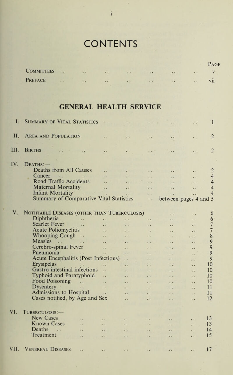 CONTENTS Page Committees .. .. .. .. .. .. v Preface .. .. .. .. .. .. vii GENERAL HEALTH SERVICE 1. Summary OF Vital Statistics .. .. .. .. .. l II. Area AND Population .. .. .. .. 2 III. Births .. .. .. .. 2 IV. Deaths:— Deaths from All Causes Cancer Road Traffic Accidents Maternal Mortality Infant Mortality Summary of Comparative Vital Statistics 2 4 4 4 4 between pages 4 and 5 V. Notifiable Diseases (other than Tuberculosis) Diphtheria Scarlet Fever Acute Poliomyelitis Whooping Cough .. Measles Cerebro-spinal Fever Pneumonia Acute Encephalitis (Post Infectious) .. Erysipelas Gastro intestinal infections .. Typhoid and Paratyphoid Food Poisoning Dysentery Admissions to Hospital Cases notified, by Age and Sex 6 6 7 7 8 9 9 9 9 10 10 10 10 11 11 12 VI. Tuberculosis:— New Cases Known Cases Deaths Treatment 13 13 14 15 VI1. Venereal Diseases 17