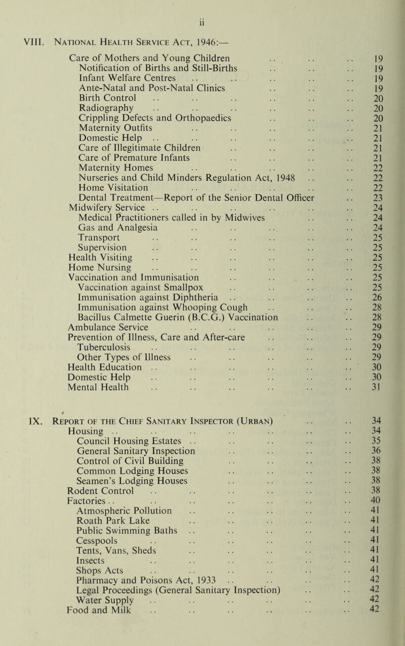 VIII. National Health Service Act, 1946:— Care of Mothers and Young Children .. .. 19 Notification of Births and Still-Births .. .. 19 Infant Welfare Centres .. .. .. .. 19 Ante-Natal and Post-Natal Clinics .. .. 19 Birth Control .. .. .. .. .. 20 Radiography .. .. .. 20 Crippling Defects and Orthopaedics .. .. .. 20 Maternity Outfits .. .. .. 21 Domestic Help .. .. .. .. .. .. 21 Care of Illegitimate Children .. .. .. .. 21 Care of Premature Infants .. .. .. . . 21 Maternity Homes .. .. 22 Nurseries and Child Minders Regulation Act, 1948 .. .. 22 Home Visitation .. 22 Dental Treatment—Report of the Senior Dental Officer .. 23 Midwifery Service .. .. .. .. .. .. 24 Medical Practitioners called in by Midwives .. .. 24 Gas and Analgesia .. .. .. 24 Transport .. .. .. .. .. .. 25 Supervision .. .. .. .. .. .. 25 Health Visiting .. .. .. .. .. .. 25 Home Nursing .. .. .. .. .. 25 Vaccination and Immunisation .. .. .. .. 25 Vaccination against Smallpox .. .. .. .. 25 Immunisation against Diphtheria .. .. .. .. 26 Immunisation against Whooping Cough .. .. .. 28 Bacillus Calmette Guerin (B.C.G.) Vaccination .. .. 28 Ambulance Service .. .. 29 Prevention of Illness, Care and After-care .. .. 29 Tuberculosis .. .. .. .. .. .. 29 Other Types of Illness .. .. .. .. 29 Health Education .. .. .. .. 30 Domestic Help .. .. .. .. .. .. 30 Mental Health .. .. .. .. 31 IX. Report of the Chief Sanitary Inspector (Urban) .. 34 Housing .. • ■ • • 34 Council Housing Estates .. .. .. 35 General Sanitary Inspection .. .. .. .. 36 Control of Civil Building .. .. • • 38 Common Lodging Houses .. .. .. 38 Seamen’s Lodging Houses .. .. .. .. 38 Rodent Control .. .. .. .. 38 Factories.. .. .. .. .. • • 40 Atmospheric Pollution .. .. .. •• 41 Roath Park Lake .. .. .. .. •• 41 Public Swimming Baths .. .. .. •• 41 Cesspools .. .. •• 41 Tents, Vans, Sheds .. .. .. .. •• 41 Insects .. .. •• 41 Shops Acts .. .. .. .. •. • • 41 Pharmacy and Poisons Act, 1933 .. •• 42 Legal Proceedings (General Sanitary Inspection) .. 42 Water Supply ■ • ■ • 42 Food and Milk .. .. .. •• 42