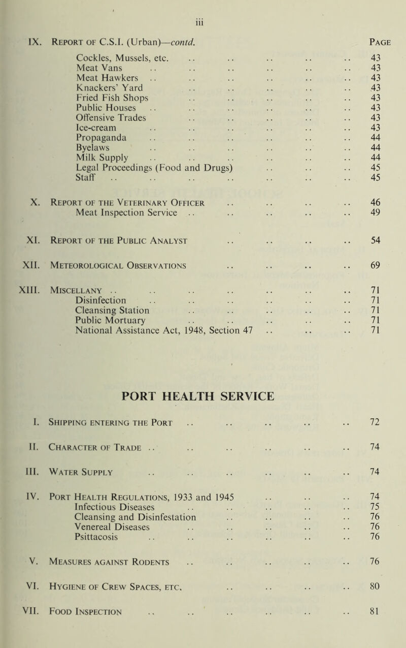IX. Report of C.S.I. (Urban)—contd. Page Cockles, Mussels, etc. .. .. .. .. .. 43 Meat Vans .. .. .. .. .. .. 43 Meat Hawkers .. .. .. .. .. .. 43 Knackers’Yard .. .. .. .. 43 Fried Fish Shops .. .. .. .. .. 43 Public Houses .. .. .. .. .. .. 43 Offensive Trades .. .. .. .. .. 43 Ice-cream .. .. .. .. .. .. 43 Propaganda .. .. .. .. .. .. 44 Byelaws .. .. .. .. .. .. 44 Milk Supply .. .. .. 44 Legal Proceedings (Food and Drugs) .. .. .. 45 Staff .. .. .. .. .. 45 X. Report of the Veterinary Officer .. .. .. .. 46 Meat Inspection Service .. .. .. .. .. 49 XL Report OF the Public Analyst .. .. .. .. 54 XII. Meteorological Observations .. .. .. .. 69 XIII. Miscellany .. .. .. .. .. .. .. 71 Disinfection .. .. .. .. .. .. 71 Cleansing Station .. .. .. .. .. 71 Public Mortuary .. .. .. .. 71 National Assistance Act, 1948, Section 47 .. .. .. 71 PORT HEALTH SERVICE I. Shipping entering THE Port .. .. .. .. .. 72 II. Character OF Trade .. .. .. .. .. .. 74 III. Water Supply .. .. .. .. .. 74 IV. Port Health Regulations, 1933 and 1945 .. •• •• 74 Infectious Diseases .. •• 75 Cleansing and Disinfestation .. .. .. • • 76 Venereal Diseases .. .. .. .. .. 76 Psittacosis .. .. .. .. .. . • 76 V. Measures against Rodents .. .. .. .. • • 76 VI. Hygiene OF Crew Spaces, ETC. .. .. •• •• 80 VII. Food Inspection 81