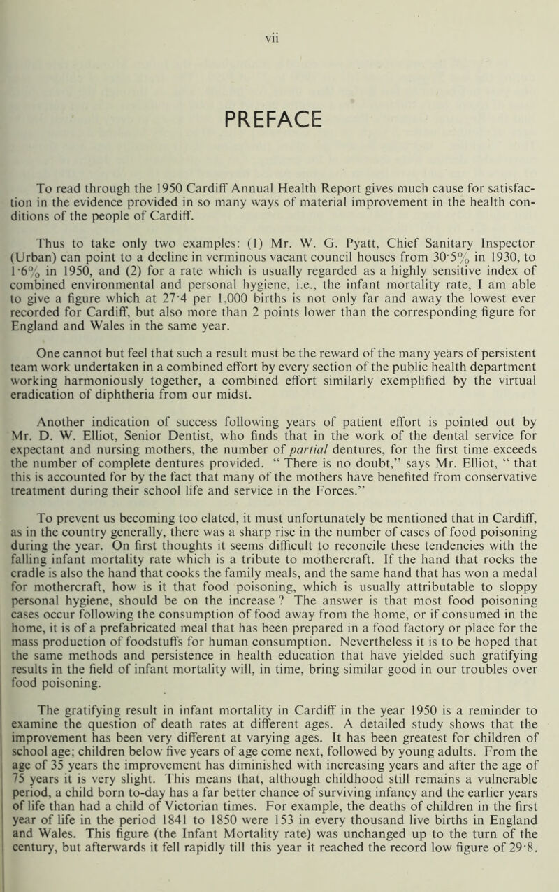 PREFACE To read through the 1950 Cardiff Annual Health Report gives much cause for satisfac- tion in the evidence provided in so many ways of material improvement in the health con- ditions of the people of Cardiff. Thus to take only two examples: (1) Mr. W. G. Pyatt, Chief Sanitary Inspector (Urban) can point to a decline in verminous vacant council houses from 30'5% in 1930, to 1’6% in 1950, and (2) for a rate which is usually regarded as a highly sensitive index of combined environmental and personal hygiene, i.e., the infant mortality rate, I am able to give a figure which at 27'4 per 1,000 births is not only far and away the lowest ever recorded for Cardiff, but also more than 2 points lower than the corresponding figure for England and Wales in the same year. One cannot but feel that such a result must be the reward of the many years of persistent team work undertaken in a combined effort by every section of the public health department working harmoniously together, a combined effort similarly exemplified by the virtual eradication of diphtheria from our midst. Another indication of success following years of patient effort is pointed out by Mr. D. W. Elliot, Senior Dentist, who finds that in the work of the dental service for expectant and nursing mothers, the number of partial dentures, for the first time exceeds the number of complete dentures provided. “ There is no doubt,” says Mr. Elliot, “ that this is accounted for by the fact that many of the mothers have benefited from conservative treatment during their school life and service in the Forces.” To prevent us becoming too elated, it must unfortunately be mentioned that in Cardiff, as in the country generally, there was a sharp rise in the number of cases of food poisoning during the year. On first thoughts it seems difficult to reconcile these tendencies with the falling infant mortality rate which is a tribute to mothercraft. If the hand that rocks the cradle is also the hand that cooks the family meals, and the same hand that has won a medal for mothercraft, how is it that food poisoning, which is usually attributable to sloppy personal hygiene, should be on the increase ? The answer is that most food poisoning cases occur following the consumption of food away from the home, or if consumed in the home, it is of a prefabricated meal that has been prepared in a food factory or place for the mass production of foodstuffs for human consumption. Nevertheless it is to be hoped that the same methods and persistence in health education that have yielded such gratifying results in the field of infant mortality will, in time, bring similar good in our troubles over food poisoning. The gratifying result in infant mortality in Cardiff in the year 1950 is a reminder to examine the question of death rates at different ages. A detailed study shows that the improvement has been very different at varying ages. It has been greatest for children of school age; children below five years of age come next, followed by young adults. From the age of 35 years the improvement has diminished with increasing years and after the age of 75 years it is very slight. This means that, although childhood still remains a vulnerable period, a child born to-day has a far better chance of surviving infancy and the earlier years of life than had a child of Victorian times. For example, the deaths of children in the first year of life in the period 1841 to 1850 were 153 in every thousand live births in England and Wales. This figure (the Infant Mortality rate) was unchanged up to the turn of the century, but afterwards it fell rapidly till this year it reached the record low figure of 29'8.