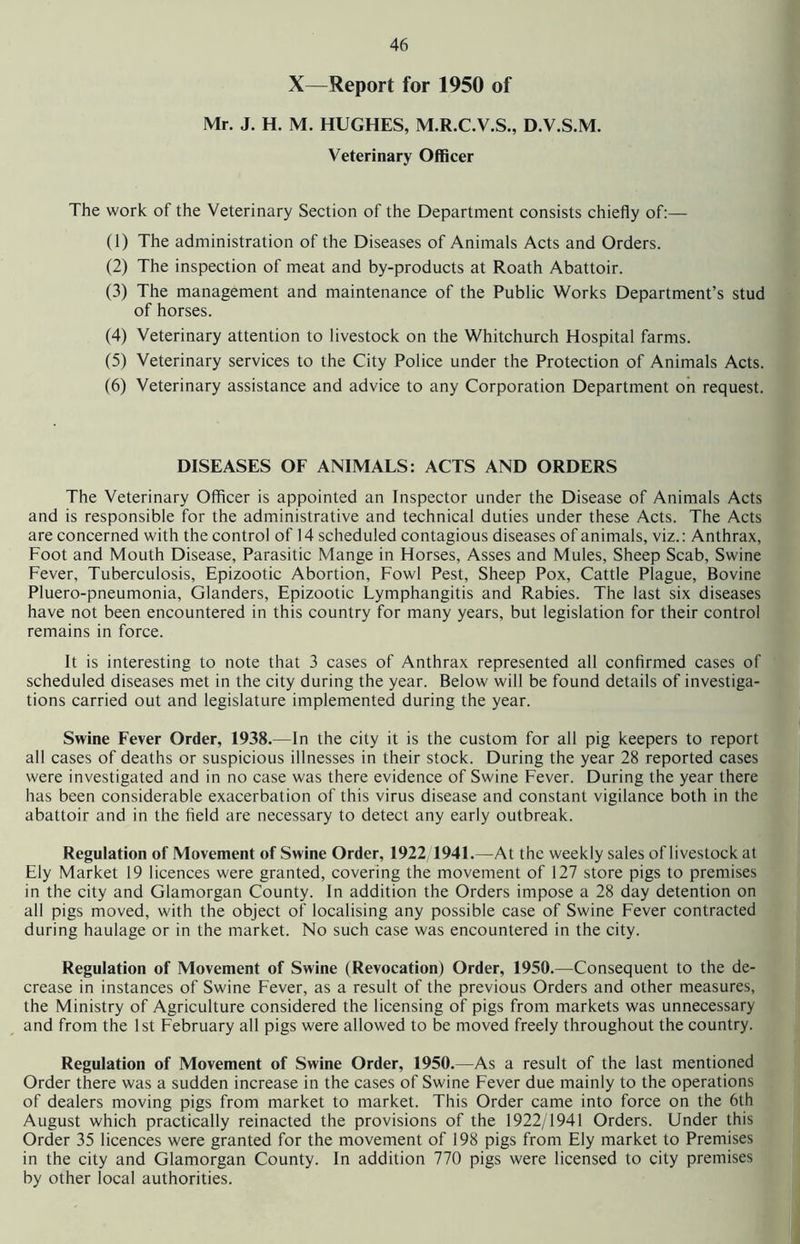 X—Report for 1950 of Mr. J. H. M. HUGHES, M.R.C.V.S., D.V.S.M. Veterinary Officer The work of the Veterinary Section of the Department consists chiefly of:— (1) The administration of the Diseases of Animals Acts and Orders. (2) The inspection of meat and by-products at Roath Abattoir. (3) The management and maintenance of the Public Works Department’s stud of horses. (4) Veterinary attention to livestock on the Whitchurch Hospital farms. (5) Veterinary services to the City Police under the Protection of Animals Acts. (6) Veterinary assistance and advice to any Corporation Department oh request. DISEASES OF ANIMALS: ACTS AND ORDERS The Veterinary Officer is appointed an Inspector under the Disease of Animals Acts and is responsible for the administrative and technical duties under these Acts. The Acts are concerned with the control of 14 scheduled contagious diseases of animals, viz.: Anthrax, Foot and Mouth Disease, Parasitic Mange in Horses, Asses and Mules, Sheep Scab, Swine Fever, Tuberculosis, Epizootic Abortion, Fowl Pest, Sheep Pox, Cattle Plague, Bovine Pluero-pneumonia, Glanders, Epizootic Lymphangitis and Rabies. The last six diseases have not been encountered in this country for many years, but legislation for their control remains in force. It is interesting to note that 3 cases of Anthrax represented all confirmed cases of scheduled diseases met in the city during the year. Below will be found details of investiga- tions carried out and legislature implemented during the year. Swine Fever Order, 1938.—In the city it is the custom for all pig keepers to report all cases of deaths or suspicious illnesses in their stock. During the year 28 reported cases were investigated and in no case was there evidence of Swine Fever. During the year there has been considerable exacerbation of this virus disease and constant vigilance both in the abattoir and in the field are necessary to detect any early outbreak. Regulation of Movement of Swine Order, 1922 1941.—At the weekly sales of livestock at Ely Market 19 licences were granted, covering the movement of 127 store pigs to premises in the city and Glamorgan County. In addition the Orders impose a 28 day detention on all pigs moved, with the object of localising any possible case of Swine Fever contracted during haulage or in the market. No such case was encountered in the city. Regulation of Movement of Swine (Revocation) Order, 1950.—Consequent to the de- crease in instances of Swine Fever, as a result of the previous Orders and other measures, the Ministry of Agriculture considered the licensing of pigs from markets was unnecessary and from the 1st February all pigs were allowed to be moved freely throughout the country. Regulation of Movement of Swine Order, 1950.—As a result of the last mentioned Order there was a sudden increase in the cases of Swine Fever due mainly to the operations of dealers moving pigs from market to market. This Order came into force on the 6th August which practically reinacted the provisions of the 1922/1941 Orders. Under this Order 35 licences were granted for the movement of 198 pigs from Ely market to Premises in the city and Glamorgan County. In addition 770 pigs were licensed to city premises by other local authorities.