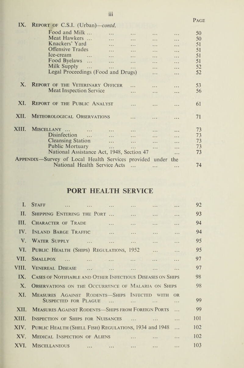 Page IX. Report of C.S.I. (Urban)— Food and Milk ... ... ... ... ... 50 Meat Hawkers ... ... ... ... ... 50 Knackers’ Yard ... ... ... ... 51 Offensive Trades ... ... ... ... 51 Ice-cream ... ... ... ... ... 51 Food Byelaws ... ... ... ... ... 51 Milk Supply ... ... ... ... ... 52 Legal Proceedings (Food and Drugs) ... ... 52 X. Report of the Veterinary Officer ... ... ... 53 Meat Inspection Service ... ... ... 56 XI. Report of the Public Analyst ... ... ... 61 XII. Meteorological Observations ... ... ... 71 XIII. Miscellany ... ... ... ... ... ... 73 Disinfection ... ... ... ... ... 73 Cleansing Station ... ... ... ... 73 Public Mortuary ... ... ... ... 73 National Assistance Act, 1948, Section 47 ... 73 Appendix—Survey of Local Health Services provided under the National Health Service Acts ... ... ... 74 PORT HEALTH SERVICE I. Staff ... ... ... ... ... ... 92 II. Shipping Entering the Port ... ... ... ... 93 III. Character of Trade ... ... ... ... 94 IV. Inland Barge Traffic ... ... ... ... 94 V. Water Supply ... ... ... ... ... 95 VI. Public Health (Ships) Regulations, 1952 ... ... 95 VII. Smallpox ... ... ... ... ... ... 97 VIII. Venereal Disease ... ... ... ... ... 97 IX. Cases of Notifiable and Other Infectious Diseases on Ships 98 X. Observations on the Occurrence of Malaria on Ships 98 XL Measures Against Rodents—Ships Infected with or Suspected for Plague ... ... ... ... 99 XII. Measures Against Rodents—Ships from Foreign Ports ... 99 XIII. Inspection of Ships for Nuisances ... ... ... 101 XIV. Public Health (Shell Fish) Regulations, 1934 and 1948 ... 102 XV. Medical Inspection of Aliens ... ... ... 102 XVI. Miscellaneous ... ... ... ... ... 103