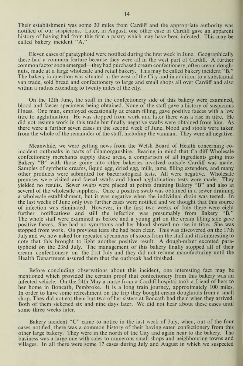 Their establishment was some 30 miles from Cardiff and the appropriate authority was notified of our suspicions. Later, in August, one other case in Cardiff gave an apparent history of having had from this firm a pastry which may have been infected. This may be called bakery incident “A.” Eleven cases of paratyphoid were notified during the first week in June. Geographically these had a common feature because they were all in the west part of Cardiff. A further common factor soon emerged—they had purchased cream confectionery, often cream dough- nuts, made at a large wholesale and retail bakery. This may be called bakery incident “B.” The bakery in question was situated in the west of the City and in addition to a substantial van trade, sold bread and confectionery to large and small shops all over Cardiff and also within a radius extending to twenty miles of the city. On the 12th June, the staff in the confectionery side of this bakery were examined, blood and faeces specimens being obtained. None of the staff gave a history of suspicious illness. One man, employed occasionally at cream filling, gave positive faeces with a low titre to agglutination. He was stopped from work and later there was a rise in titre. He did not resume work in this trade but finally negative swabs were obtained from him. As there were a further seven cases in the second week of June, blood and stools were taken from the whole of the remainder of the staff, including the vanman. They were all negative. Meanwhile, we were getting news from the Welsh Board of Health concerning co- incident outbreaks in parts of Glamorganshire. Bearing in mind that Cardiff Wholesale confectionery merchants supply these areas, a comparison of all ingredients going into Bakery “B” with those going into other bakeries involved outside Cardiff was made. Samples of synthetic creams, liquid egg, dried egg, milk, jams, filling extenders, and many other products were submitted for bacteriological tests. All were negative. Wholesale premises were visited and faecal swabs and blood agglutination tests were made. They yielded no results. Sewer swabs were placed at points draining Bakery “B” and also at several of the wholesale suppliers. Once a positive swab was obtained in a sewer draining a wholesale establishment, but it was negative when the individual drain was tested. In the last weeks of June only two further cases were notified and we thought that this source of infection was eliminated. However, in the first two weeks of July there were eight further notifications and still the infection was presumably from Bakery “B.” The whole staff were examined as before and a young girl on the cream filling side gave positive faeces. She had no symptoms and her blood showed no rise in titre. She was stopped from work. On previous tests she had been clear. This was discovered on the 17th July and we now asked for repeated specimens of stools from the staff and it is interesting to note that this brought to light another positive result. A dough-mixer excreted para- typhoid on the 23rd July. The management of this bakery finally stopped all of their cream confectionery on the 21st July and they did not resume manufacturing until the Health Department assured them that the outbreak had finished. Before concluding observations about this incident, one interesting fact may be mentioned which provided the certain proof that confectionery from this bakery was an infected vehicle. On the 24th May a nurse from a Cardiff hospital took a friend of hers to her home in Boncath, Pembroke. It is a long train Journey, approximately 100 miles. In order to have some refreshment on the trip they bought cream doughnuts from a small shop. They did not eat them but two of her sisters at Boncath had them when they arrived. Both of them sickened six and nine days later. We did not hear about these cases until some three weeks later. Bakery incident “C” came to notice in the last week of July, when, out of the four cases notified, there was a common history of their having eaten confectionery from this other large bakery. They were in the north of the City and again near to the bakery. The business was a large one with sales to numerous small shops and neighbouring towns and villages. In all there were some 17 cases during July and August in which we suspected