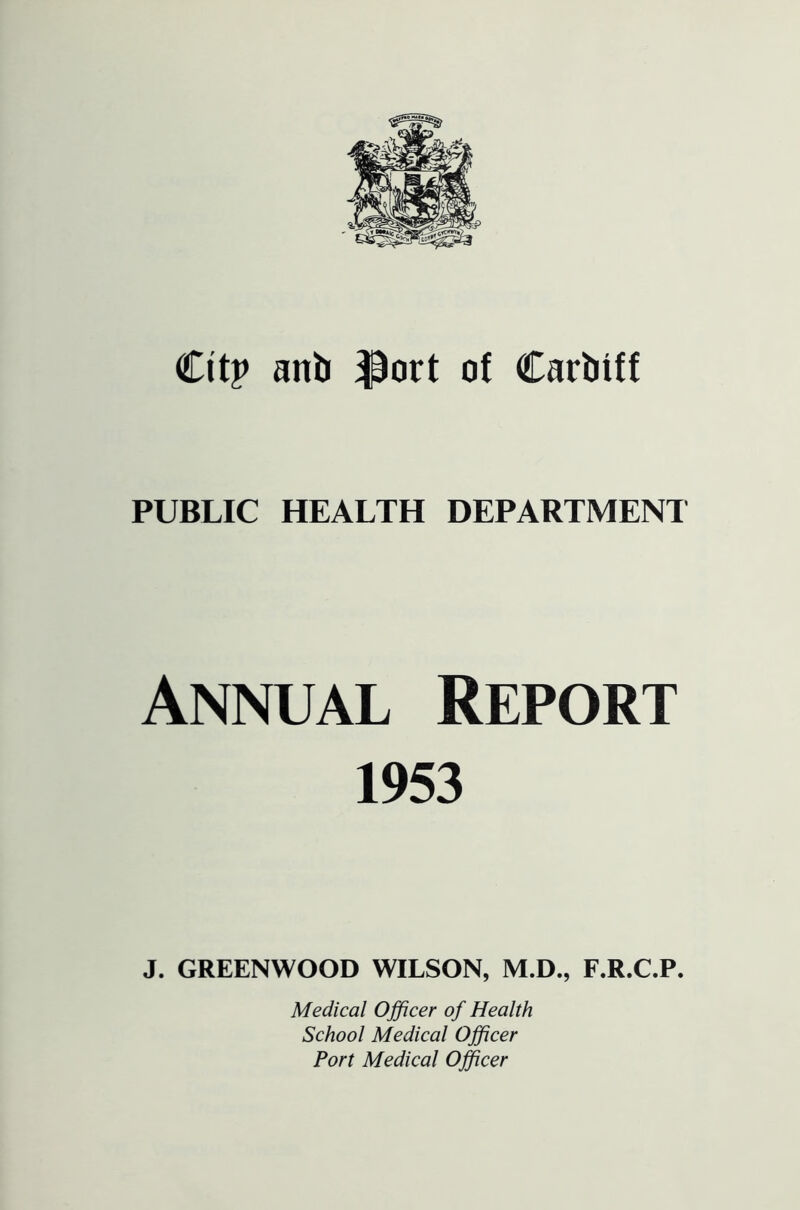 Citp anb ^ort of Carbiff PUBLIC HEALTH DEPARTMENT Annual Report 1953 J. GREENWOOD WILSON, M.D., F.R.C.P. Medical Officer of Health School Medical Officer Port Medical Officer
