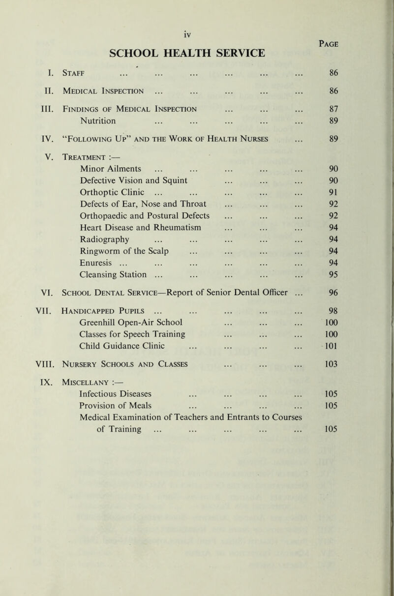 Page SCHOOL HEALTH SERVICE I. Staff ... ... ... ... ... ... 86 II. Medical Inspection ... ... ... ... ... 86 III. Findings of Medical Inspection ... ... ... 87 Nutrition ... ... ... ... ... 89 IV. “Following Up” AND the Work OF Health Nurses ... 89 V. Treatment :— Minor Ailments ... ... ... ... ... 90 Defective Vision and Squint ... ... ... 90 Orthoptic Clinic ... ... ... ... ... 91 Defects of Ear, Nose and Throat ... ... ... 92 Orthopaedic and Postural Defects ... ... ... 92 Heart Disease and Rheumatism ... ... ... 94 Radiography ... ... ... ... ... 94 Ringworm of the Scalp ... ... ... ... 94 Enuresis ... ... ... ... ... ... 94 Cleansing Station ... ... ... ... ... 95 VI. School Dental Service—Report of Senior Dental Officer ... 96 VII. Handicapped Pupils ... ... ... ... ... 98 Greenhill Open-Air School ... ... ... 100 Classes for Speech Training ... ... ... 100 Child Guidance Clinic ... ... ... ... 101 VIII. Nursery Schools and Classes ... ... ... 103 IX. Miscellany :— Infectious Diseases ... ... ... ... 105 Provision of Meals ... ... ... ... 105 Medical Examination of Teachers and Entrants to Courses of Training ... ... ... ... ... 105