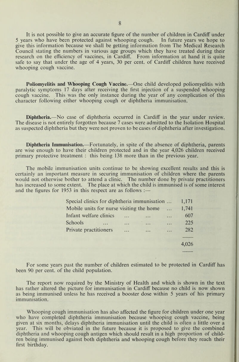 It is not possible to give an accurate figure of the number of children in Cardiff under 5 years who have been protected against whooping cough. In future years we hope to give this information because we shall be getting information from The Medical Research Council stating the numbers in various age groups which they have treated during their research on the efficiency of vaccines, in Cardiff. From information at hand it is quite safe to say that under the age of 4 years, 30 per cent, of Cardiff children have received whooping cough vaccine. Poliomyelitis and Whooping Cough Vaccine.—One child developed poliomyelitis with paralytic symptoms 17 days after receiving the first injection of a suspended whooping cough vaccine. This was the only instance during the year of any complication of this character following either whooping cough or diphtheria immunisation. Diphtheria.—No case of diphtheria occurred in Cardiff in the year under review. The disease is not entirely forgotten because 7 cases were admitted to the Isolation Hospital as suspected diphtheria but they were not proven to be cases of diphtheria after investigation. Diphtheria Immunisation.—Fortunately, in spite of the absence of diphtheria, parents are wise enough to have their children protected and in the year 4,026 children received primary protective treatment : this being 138 more than in the previous year. The mobile immunisation units continue to be showing excellent results and this is certainly an important measure in securing immunisation of children where the parents would not otherwise bother to attend a clinic. The number done by private practitioners has increased to some extent. The place at which the child is immunised is of some interest and the figures for 1953 in this respect are as follows :— Special clinics for diphtheria immunisation Mobile units for nurse visiting the home Infant welfare clinics Schools Private practitioners 1,171 1,741 607 225 282 4,026 For some years past the number of children estimated to be protected in Cardiff has been 90 per cent, of the child population. The report now required by the Ministry of Health and which is shown in the text has rather altered the picture for immunisation in Cardiff because no child is now shown as being immunised unless he has received a booster dose within 5 years of his primary immunisation. Whooping cough immunisation has also affected the figure for children under one year who have completed diphtheria immunisation because whooping cough vaccine, being given at six months, delays diphtheria immunisation until the child is often a little over a year. This will be obviated in the future because it is proposed to give the combined diphtheria and whooping cough antigen which should result in a high proportion of child- ren being immunised against both diphtheria and whooping cough before they reach their first birthday.