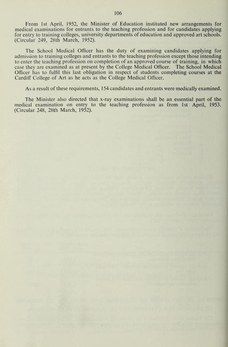 From 1st April, 1952, the Minister of Education instituted new arrangements for medical examinations for entrants to the teaching profession and for candidates applying for entry to training colleges, university departments of education and approved art schools. (Circular 249, 28th March, 1952). The School Medical Officer has the duty of examining candidates applying for admission to training colleges and entrants to the teaching profession except those intending to enter the teaching profession on completion of an approved course of training, in which case they are examined as at present by the College Medical Officer. The School Medical Officer has to fulfil this last obligation in respect of students completing courses at the Cardiff College of Art as he acts as the College Medical Officer. As a result of these requirements, 154 candidates and entrants were medically examined. The Minister also directed that x-ray examinations shall be an essential part of the medical examination on entry to the teaching profession as from 1st April, 1953. (Circular 248, 28th March, 1952).