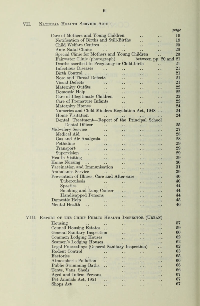 VII. u National Health Service Acts :— page Care of Mothers and Young Children .. .. 19 Notification of Births and Still-Births .. .. 19 Child Welfare Centres .. .. .. .. 20 Ante-Natal Clinics .. .. .. .. 20 Special Chnic for Mothers and Young Children .. 20 Fairwater Clinic (photograph) . . between pp. 20 and 21 Deaths ascribed to Pregnancy or Child-birth .. 21 Infectious Diseases .. .. .. .. 21 Birth Control .. .. .. .. .. 21 Nose and Throat Defects .. .. .. 21 Visual Defects .. .. .. .. 21 Maternity Outfits .. .. .. .. 22 Domestic Help .. .. .. .. 22 Care of Illegitimate Children .. .. .. 22 Care of Premature Infants .. .. .. 22 Maternity Homes .. . . .. .. 24 Nurseries and Child Minders Regulation Act, 1948 .. 24 Home Visitation .. .. .. .. 24 Dental Treatment—Report of the Principal School Dental Officer .. .. .. .. 25 Midwifery Service . . .. .. .. 27 Medical Aid .. .. .. .. .. 28 Gas and Air Analgesia .. .. .. .. 28 Pethidine .. .. .. .. .. 29 Transport .. .. .. ,. .. 29 Supervision .. .. .. .. .. 29 Health Visiting . . .. .. .. 29 Home Nursing .. .. .. .. .. 30 Vaccination and Immunisation .. .. .. 31 Ambulance Service .. .. .. .. 39 Prevention of Illness, Care and After-care .. 40 Tuberculosis .. .. .. .. 40 Spastics .. .. .. .. .. 44 Smoking and Lung Cancer .. .. .. 44 Handicapped Persons .. .. .. 44 Domestic Help .. .. .. .. 45 Mental Health .. .. ,, .. .. 46 VIII. Report of the Chief Public Health Inspector (Urban) Housing .. .. .. .. .. 57 Council Housing Estates .. .. .. .. 59 General Sanitary Inspection .. .. .. 60 Common Lodging Houses .. .. .. 62 Seamen’s Lodging Houses .. .. . • 62 Legal Proceedings (General Sanitary Inspection) .. 62 Rodent Control .. .. .. .. 63 Factories .. . . .. .. .. 65 Atmospherie Pollution .. . . .. .. 66 Public Swimming Baths .. .. .. .. 66 Tents, Vans, Sheds .. .. .. 66 Aged and Infirm Persons .. .. .. 67 Pet Animals Act, 1951 .. .. .. .. 67 Shops Act .. .. .. .. .. 67