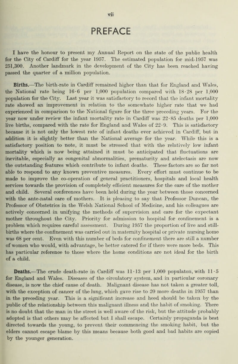 Vll PREFACE I have the honour to present my Annual Report on the state of the pubhc health for the City of Cardiff for the year 1957. The estimated population for mid-1957 was 251,300. Another landmark in the development of the City has been reached having passed the quarter of a million population. Births.—The birth-rate in Cardiff remained higher than that for England and Wales, the National rate being 16-6 per 1,000 population compared with 18-28 per 1,000 population for the City. Last year it was satisfactory to record that the infant mortality rate showed an improvement in relation to the somewhate higher rate that we had experienced in comparison to the National figure for the three preceding years. For the year now under review the infant mortality rate in Cardiff was 22-85 deaths per 1,000 live births, compared with the rate for England and Wales of 22-9. This is satisfactory because it is not only the lowest rate of infant deaths ever achieved in Cardiff, but in addition it is shghtly better than the National average for the year. While this is a satisfactory position to note, it must be stressed that with the relatively low infant mortahty which is now being attained it must be anticipated that fluctuations are inevitable, especially as congenital abnormalities, prematurity and atelectasis are now the outstanding features which contribute to infant deaths. These factors are so far not able to respond to any known preventive measures. Every effort must continue to be made to improve the co-operation of general practitioners, hospitals and local health services towards the provision of completely efficient measures for the care of the mother and child. Several conferences have been held during the year between those concerned with the ante-natal care of mothers. It is pleasing to say that Professor Duncan, the Professor of Obstetrics in the Welsh National School of Medicine, and his colleagues are actively concerned in unifying the methods of supervision and care for the expectant mother throughout the City. Priority for admission to hospital for confinement is a problem which requires careful assessment. During 1957 the proportion of live and still- births where the confinement was carried out in maternity hospital or private nursing home was 68 per cent. Even with this number of beds for confinement there are still a number of women who would, with advantage, be better catered for if there were more beds. This has particular reference to those where the home conditions are not ideal for the birth of a child. Deaths.—The crude death-rate in Cardiff was 11-13 per 1,000 populaton, with 11-5 for England and Wales. Diseases of the circulatory system, and in particular coronary disease, is now the chief cause of death. Malignant disease has not taken a greater toll, ■with the exception of cancer of the lung, which gave rise to 20 more deaths in 1957 than in the preceding year. This is a significant increase and heed should be taken by the pubhc of the relationship between this mahgnant illness and the habit of smoking. There is no doubt that the man in the street is well aware of the risk, but the attitude probably adopted is that others may be affected but I shall escape. Certainly propaganda is best directed towards the young, to prevent their commencing the smoking habit, but the elders cannot escape blame by this means because both good and bad habits are copied by the yoimger generation.