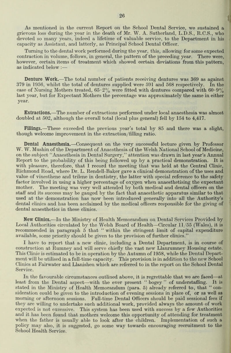 As mentioned in the current Report on the School Dental Service, we sustained a grievous loss during the year in the death of Mr. W. A. Sutherland, L.D.S., R.C.S., who devoted so many years, indeed a lifetime of valuable service, to the Department in his capacity as Assistant, and latterly, as Principal School Dental Officer. Turning to the dental work performed during the year, this, allowing for some expected contraction in volume, follows, in general, the pattern of the preceding year. There were, however, certain items of treatment which showed certain deviations from this pattern, as indicated below :— Denture Work.—The total number of patients receiving dentures was 369 as against 379 in 1956, whilst the total of dentures supplied were 591 and 568 respectively. In the case of Nursing Mothers treated, 65-2% were fitted with dentures compared with 60-9% last year, but for Expectant Mothers the percentage was approximately the same in either year. Extractions.—The number of extractions performed under local anaesthesia was almost doubled at 502, although the overall total (local plus general) fell by 154 to 4,417. Fillings.—These exceeded the previous year’s total by 85 and there was a slight, though welcome improvement in the extraction/filling ratio. Dental Anaesthesia.—Consequent on the very successful lecture given by Professor W. W. Mushin of the Department of Anaesthesia of the Welsh National School of Medicine, on the subject “Anaesthesia in Dental Surgery,” attention was drawn in last year’s Annual Report to the probability of this being followed up by a practical demonstration. It is with pleasure, therefore, that I record the meeting that was held at the Central Chnic, Richmond Road, where Dr. L. Rendell-Baker gave a clinical demonstration of the uses and value of vinesthene and trilene in dentistry, the latter with special reference to the safety factor involved in using a higher percentage of oxygen when anaesthetising the expectant mother. The meeting was very well attended by both medical and dental officers on the staff and its success may be gauged by the fact that anaesthetic apparatus similar to that used at the demonstration has now been introduced generally into all the Authority’s dental clinics and has been acclaimed by the medical officers responsible for the giving of dental anaesthetics in these clinics. New Clinics.—In the Ministry of Health Memorandum on Dental Services Provided by Local Authorities circulated by the Welsh Board of Health—Circular 11/55 (Wales), it is recommended in paragraph 5 that “ within the stringent limit of capital expenditure available, some priority should be given to the provision of further clinics.” I have to report that a new chnic, including a Dental Department, is in course of construction at Rumney and will serve chiefly the vast new Llanrumney Housing estate. This Clinic is estimated to be in operation by the Autumn of 1958, while the Dental Depart- ment will be utilised in a full-time capacity. This provision is in addition to the new School Chnics at Fairwater and Llanishen which are referred to in the report on the School Dental Service. In the favourable circumstances outlined above, it is regrettable that we are faced—at least from the Dental aspect—with the ever present “ bogey ” of understaffing. It is stated in the Ministry of Health Memorandum (para. 5) already referred to, that “ con- sideration could be given to the introduction of evening sessions in place of, or as well as morning or afternoon sessions. Full-time Dental Officers should be paid sessional fees if they are willing to undertake such additional work, provided always the amount of work expected is not excessive. This system has been used with success by a few Authorities and it has been found that mothers welcome this opportunity of attending for treatment when the father is usually able to look after the children. Implementation of such a policy may also, it is suggested, go some way towards encouraging recruitment to the School Health Service.