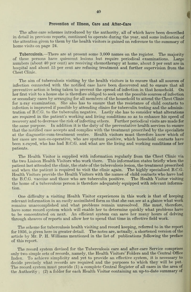 Prevention of Illness, Care and After-Care The after-care schemes introduced by the authority, all of which have been described in detail in previous reports, continued to operate during the year, and some indication of the attention given to them by the health visitors is gained on reference to the summary of home visits on page 24. Tuberculosis.—There are at present some 3,000 names on the register. The majority of these persons have quiescent lesions but require periodical examinations. Large numbers (about 40 per cent) are receiving chemotherapy at home, about 5 per cent are in hospital and about 15 per cent are refusing treatment and further supervision from the Chest Clinic. The aim of tuberculosis visiting by the health visitors is to ensure that all sources of infection connected with the notified case have been discovered and to ensure that all preventive action is being taken to prevent the spread of infection in that household. On her first visit to a house she is therefore obliged to seek out the possible sources of infection or secondary cases by arranging for all members of the household to attend the Chest Chnic for x-ray examination. She also has to ensure that the resistance of child contacts to infection is improved if possible by attending clinics for tuberculin testing and the adminis- tration of B.C.G. to the tuberculin negative. Lastly she has to consider what alterations are required in the patient’s working and living conditions so as to enhance his speed of recovery and to decrease the risk of infecting others. Further periodical visits are made for the same purpose. In addition it is the duty of the preventative health services to ensure that the notified case accepts and complies with the treatment prescribed by the specialists at the diagnostic-cum-treatment centre. Health visitors must therefore know which of her cases are non-co-operative, who are sputum positive, which household contacts have been x-rayed, who has had B.C.G. and what are the living and working conditions of her patients. The Health Visitor is supplied with information regularly from the Chest Clinic via the two Liaison Health Visitors who work there. This information states briefly when the patient last attended the clinic, the state of the tuberculosis lesion, the treatment prescribed and when the patient is required to visit the clinic again. The highly specialised B.C.G. Health Visitors provide the Health Visitors with the names of child contacts who have had the B.C.G. vaccine and those who are tuberculin positive. The Health Visitor visiting the home of a tuberculous person is therefore adequately equipped with relevant informa- tion. One difficulty a visiting Health Visitor experiences in this work is that of keeping relevant information in an easily assimilated form so that she can see at a glance what work remains unaccomplished and what problems remain unresolved. She must, therefore, have some record system which will enable her to determine quickly what problems have to be concentrated on next. An efficient system can save her many hours of delving through sheaves of reports and allow her to spend that time in effective field work. The scheme for tuberculosis health visiting and record keeping, referred to in the report for 1956, is given here in greater detail. The notes are, actually, a shortened version of the article by Mr. P. H. Williams mentioned in the list of publications ToUowing the preface of this report. The record system devised for the Tuberculosis care and after-care Service comprises only two simple sets of records, namely, the Health Visitors’ Folders and the Central Office Index. To achieve simplicity and yet to provide an effective system, it is necessary to decide precisely what records are required and the purposes to whieh they will be put. The record system must provide (1) a complete Central Register of all cases in the area of the Authority ; (2) a folder for each Health Visitor containing an up-to-date summary of
