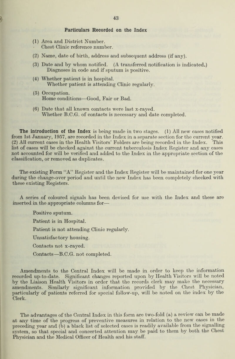 Particulars Recorded on the Index (1) Area and District Number. • Chest Clinic reference number. (2) Name, date of birth, address and subsequent address (if any). (3) Date and by whom notified. (A transferred notification is indicated.) Diagnoses in code and if sputum is positive. (4) Whether patient is in hospital. Whether patient is attending Clinic regularly. (5) Occupation. Home conditions—Good, Fair or Bad. (6) Date that all known contacts were last x-rayed. Whether B.C.G. of contacts is necessary and date completed. The introduction of the Index is being made in two stages. (1) All new cases notified from 1st January, 1957, are recorded in the Index in a separate section for the current year. (2) All current cases in the Health Visitors’ Folders are being recorded in tlie Index. This list of cases will be checked against the current tuberculosis Index Register and any cases not accounted for will be verified and added to the Index in the appropriate section of the classification, or removed as duplicates. The existing Form “A” Register and the Index Register will be maintained for one year during the change-over period and until the new Index has been completely checked with these existing Registers. A series of coloured signals has been devised for use with the Index and these are inserted in the appropriate columns for— Positive sputum. Patient is in Hospital. Patient is not attending Clinic regularly. Unsatisfactory housing. Contacts not x-rayed. Contacts—B.C.G. not completed. Amendments to the Central Index will be made in order to keep the information recorded up-to-date. Significant changes reported upon by Health Visitors will be noted by the Liaison Health Visitors in order that the records clerk may make the necessary amendments. Similarly significant information provided by the Chest Physician, particularly of patients referred for special follow-up, will be noted on the index by the Clerk. The advantages of the Central Index in this form are two-fold (a) a review can be made at any time of the progress of preventive measures in relation to the new cases in the preceding year and (b) a black list of selected cases is readily available from the signalling system, so that special and concerted attention may be paid to them by both the Chest Physician and the Medical Officer of Health and his staff.