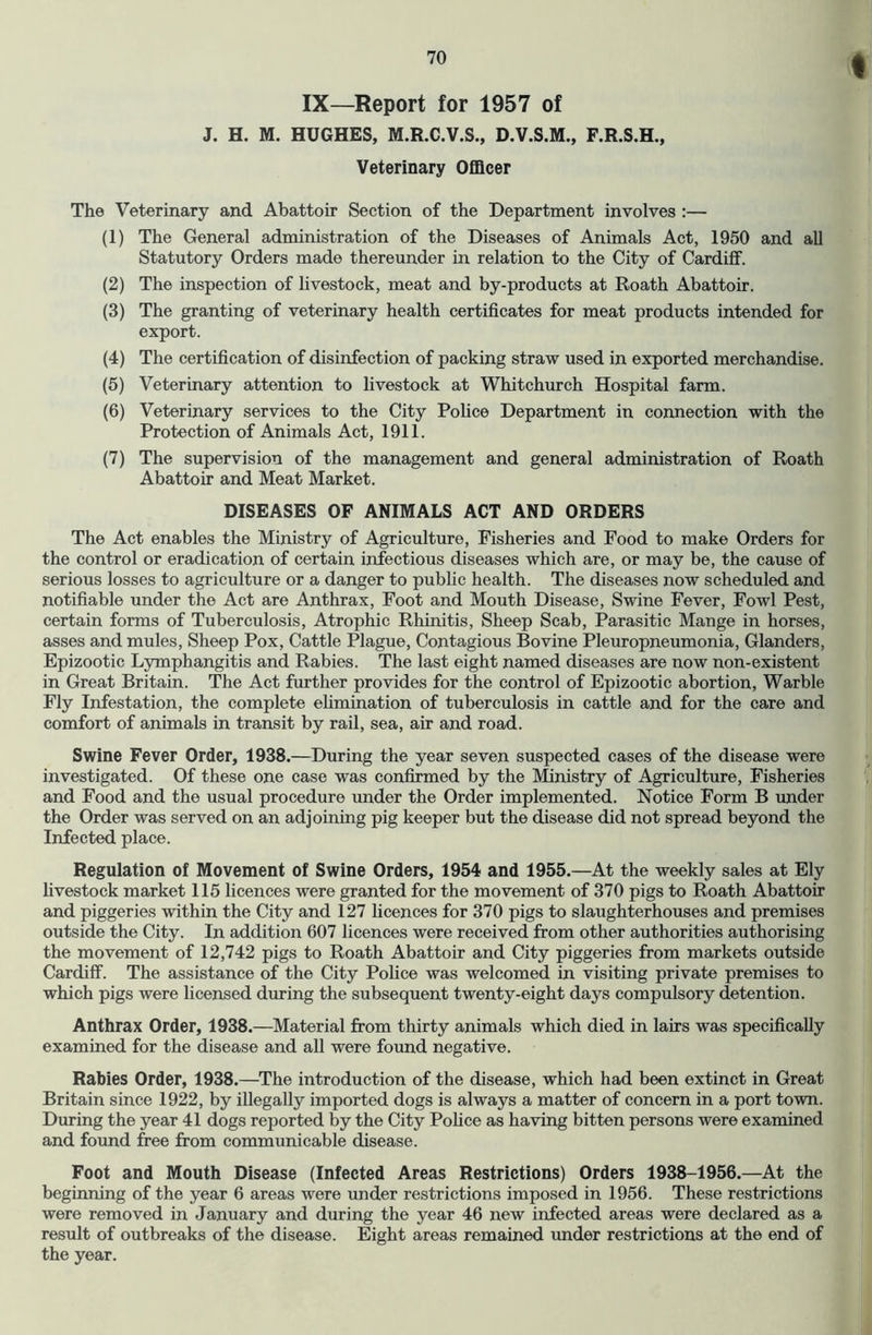 t IX—Report for 1957 of J. H. M. HUGHES, M.R.C.V.S., D.V.S.M., F.R.S.H., Veterinary Officer The Veterinary and Abattoir Section of the Department involves :— (1) The General administration of the Diseases of Animals Act, 1950 and all Statutory Orders made thereunder in relation to the City of Cardiff. (2) The inspection of livestock, meat and by-products at Roath Abattoir. (3) The granting of veterinary health certificates for meat products intended for export. (4) The certification of disinfection of packing straw used in exported merchandise. (5) Veterinary attention to livestock at Whitchurch Hospital farm. (6) Veterinary services to the City Police Department in connection with the Protection of Animals Act, 1911. (7) The supervision of the management and general administration of Roath Abattoir and Meat Market. DISEASES OF ANIMALS ACT AND ORDERS The Act enables the Ministry of Agriculture, Fisheries and Food to make Orders for the control or eradication of certain infectious diseases which are, or may be, the cause of serious losses to agriculture or a danger to public health. The diseases now scheduled and notifiable under the Act are Anthrax, Foot and Mouth Disease, Swine Fever, Fowl Pest, certain forms of Tuberculosis, Atrophic Rhinitis, Sheep Scab, Parasitic Mange in horses, asses and mules. Sheep Pox, Cattle Plague, Contagious Bovine Pleuropneumonia, Glanders, Epizootic Ljrmphangitis and Rabies. The last eight named diseases are now non-existent in Great Britain. The Act further provides for the control of Epizootic abortion. Warble Fly Infestation, the complete eUmination of tuberculosis in cattle and for the care and comfort of animals in transit by rail, sea, air and road. Swine Fever Order, 1938.—During the year seven suspected cases of the disease were investigated. Of these one case was confirmed by the Ministry of Agriculture, Fisheries and Food and the usual procedure under the Order implemented. Notice Form B under the Order was served on an adjoining pig keeper but the disease did not spread beyond the Infected place. Regulation of Movement of Swine Orders, 1954 and 1955.—At the weekly sales at Ely hvestock market 115 licences were granted for the movement of 370 pigs to Roath Abattoir and piggeries within the City and 127 hcences for 370 pigs to slaughterhouses and premises outside the City. In addition 607 licences were received from other authorities authorising the movement of 12,742 pigs to Roath Abattoir and City piggeries from markets outside Cardiff. The assistance of the City Police was welcomed in visiting private premises to which pigs were licensed during the subsequent twenty-eight days compulsory detention. Anthrax Order, 1938.—Material from thirty animals which died in lairs was specifically examined for the disease and all were found negative. Rabies Order, 1938.—The introduction of the disease, which had been extinct in Great Britain since 1922, by illegally imported dogs is always a matter of concern in a port town. During the year 41 dogs reported by the City Pohce as having bitten persons were examined and found free from communicable disease. Foot and Mouth Disease (Infected Areas Restrictions) Orders 1938-1956.—At the beginning of the year 6 areas were under restrictions imposed in 1956. These restrictions were removed in January and during the year 46 new infected areas were declared as a result of outbreaks of the disease. Eight areas remained under restrictions at the end of the year.
