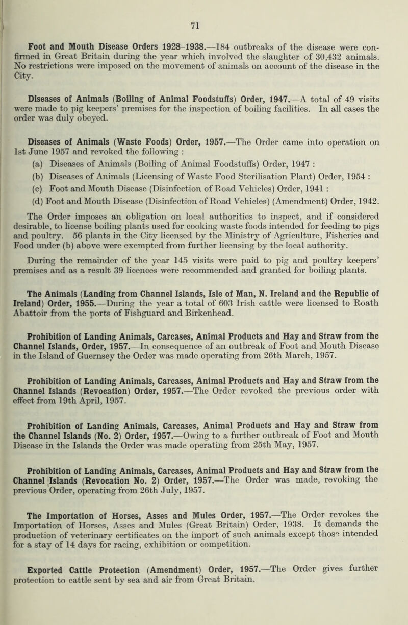I 71 Foot and Mouth Disease Orders 1928-1938.—184 outbreaks of the disease were con- firmed in Great Britain during the year which involved the slaughter of 30,432 animals. No restrictions were imposed on the movement of animals on account of the disease in the City. Diseases of Animals (Boiling of Animal Foodstuffs) Order, 1947.—A total of 49 visits were made to pig keepers’ premises for the inspection of boiling facilities. In all cases the order was duly obeyed. Diseases of Animals (Waste Foods) Order, 1957.—The Order came into operation on 1st June 1957 and revoked the following : (a) Diseases of Animals (Boiling of Animal Foodstuffs) Order, 1947 : (b) Diseases of Animals (Licensing of Waste Food Sterilisation Plant) Order, 1954 : (c) Foot and Mouth Disease (Disinfection of Road Vehicles) Order, 1941 : (d) Foot and Mouth Disease (Disinfection of Road Vehicles) (Amendment) Order, 1942. The Order imposes an obligation on local authorities to inspect, and if considered desirable, to license boiling plants used for cooking waste foods intended for feeding to pigs and poultry. 56 plants in the City licensed by the Ministry of Agriculture, Fisheries and Food under (b) above were exempted from further licensing by the local authority. During the remainder of the year 145 visits were paid to pig and poultry keepers’ premises and as a result 39 licences were recommended and granted for boiling plants. The Animals (Landing from Channel Islands, Isle of Man, N. Ireland and the Republic of Ireland) Order, 1955.—During the year a total of 603 Irish cattle were licensed to Roath Abattoir from the ports of Fishguard and Birkenhead. Prohibition of Landing Animals, Carcases, Animal Products and Hay and Straw from the Channel Islands, Order, 1957.—In consequence of an outbreak of Foot and Mouth Disease in the Island of Guernsey the Order was made operating from 26th March, 1957. Prohibition of Landing Animals, Carcases, Animal Products and Hay and Straw from the Channel Islands (Revocation) Order, 1957.—The Order revoked the previous order with effect from 19th April, 1957. Prohibition of Landing Animals, Carcases, Animal Products and Hay and Straw from the Channel Islands (No. 2) Order, 1957.—Owing to a further outbreak of Foot and Mouth Disease in the Islands the Order was made operating from 25th May, 1957. Prohibition of Landing Animals, Carcases, Animal Products and Hay and Straw from the Channel Islands (Revocation No. 2) Order, 1957.—The Order was made, revoking the previous Order, operating from 26th July, 1957. The Importation of Horses, Asses and Mules Order, 1957.—The Order revokes the Importation of Horses, Asses and Mules (Great Britain) Order, 1938. It demands the production of veterinary certificates on the import of such animals except those intended for a stay of 14 days for racing, exhibition or competition. Exported Cattle Protection (Amendment) Order, 1957.—The Order gives further protection to cattle sent by sea and air from Great Britain.