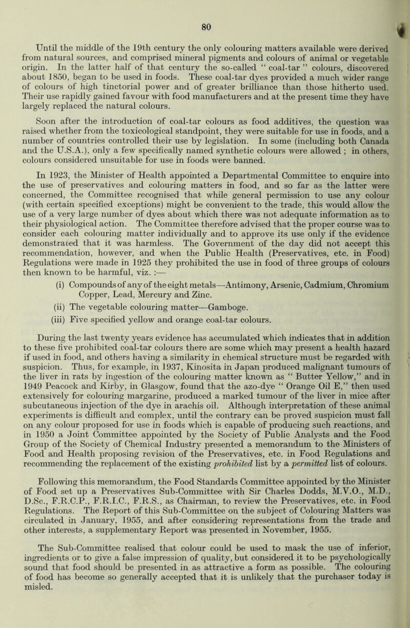 Until the middle of the 19th century the only colouring matters available were derived from natural sources, and comprised mineral pigments and colours of animal or vegetable origin. In the latter half of that century the so-called “ coal-tar ” colours, discovered about 1850, began to be used in foods. These coal-tar dyes provided a much wider range of colours of high tinctorial power and of greater brilliance than those hitherto used. Their use rapidly gained favour with food manufacturers and at the present time they have largely replaced the natural colours. Soon after the introduction of coal-tar colours as food additives, the question was raised whether from the toxicological standpoint, they were suitable for use in foods, and a number of countries controlled their use by legislation. In some (including both Canada and the U.S.A.), only a few specifically named synthetic colours were allowed ; in others, colours considered unsuitable for use in foods were banned. In 1923, the Minister of Health appointed a Departmental Committee to enquire into the use of preservatives and colouring matters in food, and so far as the latter were concerned, the Committee recognised that while general permission to use any colour (with certain specified exceptions) might be convenient to the trade, this would allow the use of a very large number of dyes about which there was not adequate information as to their physiological action. The Committee therefore advised that the proper course was to consider each colouring matter individually and to approve its use only if the evidence demonstrated that it was harmless. The Government of the day did not accept this recommendation, however, and when the Public Health (Preservatives, etc. in Food) Regulations were made in 1925 they prohibited the use in food of three groups of colours then known to be harmful, viz. :— (i) Compounds of any of the eight metals—Antimony, Arsenic, Cadmium, Chromium Copper, Lead, Mercury and Zinc. (ii) The vegetable colouring matter—Gamboge. (iii) Five specified yellow and orange coal-tar colours. During the last twenty years evidence has accumulated which indicates that in addition to these five prohibited coal-tar colours there are some which may present a health hazard if used in food, and others having a similarity in chemical structure must be regarded with suspicion. Thus, for example, in 1937, Kinosita in Japan produced malignant tumours of tlie liver in rats by ingestion of the colouring matter known as “ Butter Yellow,” and in 1949 Peacock and Kirby, in Glasgow, found that the azo-dye “ Orange Oil E,” then used extensively for colouring margarine, produced a marked tumour of the liver in mice after subcutaneous injection of the dye in arachis oil. Although interpretation of these animal experiments is difficult and complex, until the contrary can be proved suspicion must fall on any colour proposed for use in foods which is capable of producing such reactions, and in 1950 a Joint Committee appointed by the Society of Pubhc Analysts and the Food Group of the Society of Chemical Industry presented a memorandum to the Ministers of Food and Health proposing revision of the Preservatives, etc. in Food Regulations and recommending the replacement of the existing prohibited list by a permitted fist of colours. Following this memorandum, the Food Standards Committee appointed by the Minister of Food set up a Preservatives Sub-Committee with Sir Charles Dodds, M.V.O., M.D., D.Sc., P.R.C.P., F.R.I.C., P.R.S., as Chairman, to review the Preservatives, etc. in Food Regulations. The Report of this Sub-Committee on the subject of Colouring Matters was circulated in January, 1955, and after considering representations from the trade and other interests, a supplementary Report was presented in November, 1955. The Sub-Committee realised that colour could be used to mask the use of inferior, ingredients or to give a false impression of quality, but considered it to be psychologically sound that food should be presented in as attractive a form as possible. The colouring of food has become so generally accepted that it is unlikely that the purchaser today is misled.