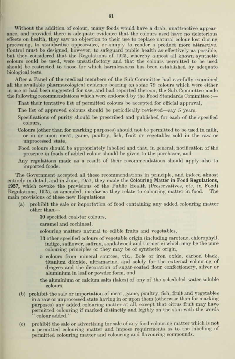 Without the addition of colour, many foods would have a drab, unattractive appear- ance, and provided there is adeqiiate evidence that the colours used have no deleterious effects on health, they saw no objection to their use to replace natural colour lost during processing, to standardise appearance, or simply to render a jjroduct more attractive. Control must be designed, however, to safeguard public health as effectively as possible, but they considered that the Regulations of 1925, whereby almost all known synthetic colours could be used, were unsatisfactory and that the colours permitted to be used should be restricted to those for which harmlessness has been established by adequate biological tests. After a Panel of the medical members of the Sub-Committee had carefully examined all the available pharmacological evidence bearing on some 79 colours which were either in use or had been suggested for use, and had reported thereon, the Sub-Committee made the following recommendations which were endorsed by the Pood Standards Committee :— That their tentative hst of permitted colours be accepted for official approval. The list of approved colours should be periodically reviewed—say 5 years. Specifications of purity should be prescribed and pubhshed for each of the specified colours. Colours (other than for marking purposes) should not be permitted to be used in milk, or in or upon meat, game, poultry, fish, fruit or vegetables sold in the raw or unprocessed state. Food colours should be appropriately labelled and that, in general, notification of the presence in foods of added colour should be given to the purchaser, and Any regulations made as a result of their recommendations should apply also to imported foods. The Government accepted all these recommendations in principle, and indeed almost entirely in detail, and in June, 1957, they made the Colouring Matter in Food Regulations, 1957, which revoke the provisions of the Public Health (Preservatives, etc. in Pood) Regulations, 1925, as amended, insofar as they relate to colouring matter in food. The main provisions of these new Regulations (a) prohibit the sale or importation of food containing any added colouring matter other than— 30 specified coal-tar colours, caramel and cochineal, colouring matters natural to edible fruits and vegetables, 13 other specified colours of vegetable origin (including carotene, chlorophyll, indigo, safflower, saffron, sandalwood and turmeric) which may be the pure colouring principles or they may be of synthetic origin, 5 colours from mineral sources, viz.. Bole or iron oxide, carbon black, titanium dioxide, ultramarine, and solely for the external colouring of dragees and the decoration of sugar-coated flour confectionery, silver or aluminium in leaf or powder form, and the aluminium or calcium salts (lakes) of any of the scheduled water-soluble colours. (b) prohibit the sale or importation of meat, game, poultry, fish, fruit and vegetables in a raw or improcess^ state having in or upon them (otherwise than for marking purposes) any added colouring matter at all, except that citrus fruit may have permitted colouring if marked distinctly and legibly on the skin with the words “ colour added.” (c) prohibit the sale or advertising for sale of any food colouring matter which is not a permitted colouring matter and impose requirements as to the labelling of permitted colouring matter and colouring and flavouring compounds.