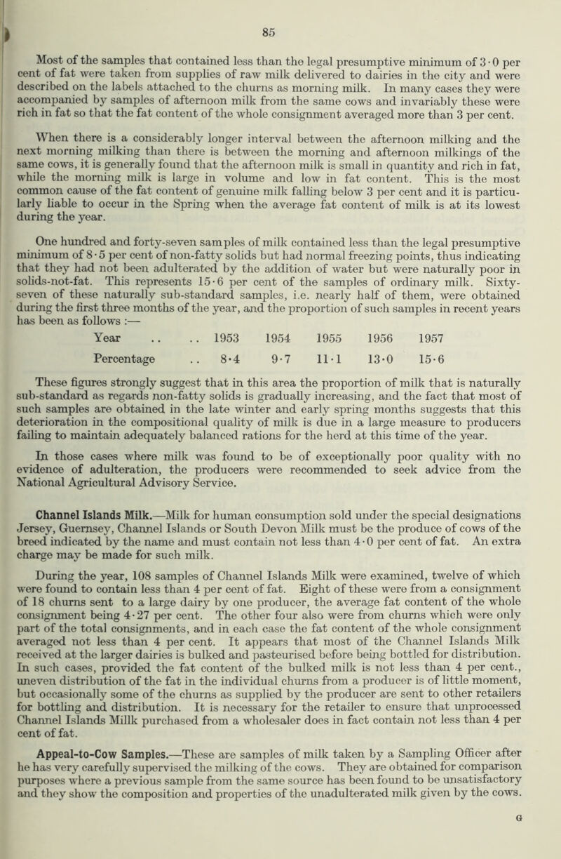 I Most of the samples that contained less than the legal presumptive minimum of 3 • 0 per cent of fat were taken from supplies of raw milk delivered to dairies in the city and were described on the labels attached to the churns as morning milk. In many cases they were accompanied by samples of afternoon milk from the same cows and invariably these were rich in fat so that the fat content of the whole consignment averaged more than 3 per cent. When there is a considerably longer interval between the afternoon milking and the next morning milking than there is between the morning and afternoon milkings of the same cows, it is generally found that the afternoon milk is small in quantity and rich in fat, while the morning milk is large in volume and low in fat content. This is the most common cause of the fat content of genuine milk falling below 3 per cent and it is particu- larly liable to occur in the Spring when the average fat content of milk is at its lowest during the year. One himdred and forty-seven samples of milk contained less than the legal presumptive minimum of 8 • 5 per cent of non-fatty solids but had normal freezing points, thus indicating that they had not been adulterated by the addition of water but were naturally poor in solids-not-fat. This represents 15-6 per cent of the samples of ordinary milk. Sixty- seven of these naturally sub-standard samples, i.e. nearly half of them, were obtained during the first three months of the year, and the proportion of such samples in recent years has been as follows :— Year .. . . 1953 1954 1955 1956 1957 Percentage .. 8-4 9-7 11-1 13-0 15-6 These figures strongly suggest that in this area the proportion of milk that is naturally sub-standard as regards non-fatty solids is gradually increasing, and the fact that most of such samples are obtained in the late winter and early spring months suggests that this deterioration in the compositional quality of milk is due in a large measure to producers failing to maintain adequately balanced rations for the herd at this time of the year. In those cases where milk was found to be of exceptionally poor quality with no evidence of adulteration, the producers were recommended to seek advice from the National Agricultural Advisory Service. Channel Islands Milk.—Milk for human consumption sold under the special designations Jersey, Guernsey, Channel Islands or South Devon Milk must bo the produce of cows of the breed indicated by the name and must contain not less than 4 • 0 per cent of fat. An extra charge may be made for such milk. During the year, 108 samples of Channel Islands Milk were examined, twelve of which were found to contain less than 4 per cent of fat. Eight of these were from a consignment of 18 churns sent to a large dairy by one producer, the average fat content of the whole consignment being 4-27 per cent. The other four also were from churns which were only part of the total consignments, and in each case the fat content of the whole consignment averaged not less than 4 per cent. It appears that most of the Channel Islands Milk received at the larger dairies is bulked and pasteurised before being bottled for distribution. In such cases, provided the fat content of the bulked milk is not less than 4 per cent., uneven distribution of the fat in the individual churns from a producer is of little moment, but occasionally some of the churns as supplied by the producer are sent to other retailers for bottling and distribution. It is necessary for the retailer to ensure that unprocessed Channel Islands Millk purchased from a wholesaler does in fact contain not less than 4 per cent of fat. Appeal-to-Cow Samples.—These are samples of milk taken by a Sampling Officer after he has very carefully supervised the milking of the cows. They are obtained for comparison puiqjoses where a previous sample from the same source has been found to be unsatisfactory and they show the composition and properties of the unadulterated milk given by the cows. G