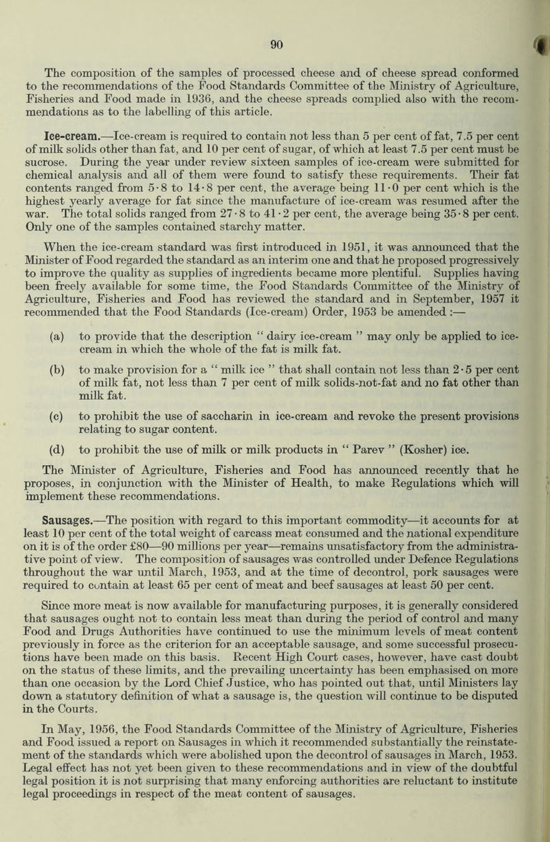 The composition of the samples of processed cheese and of cheese spread conformed to the recommendations of the Food Standards Committee of the Ministry of Agriculture, Fisheries and Food made in 1936, and the cheese spreads complied also with the recom- mendations as to the labelling of this article. Ice-cream.—-Ice-cream is required to contain not less than 5 per cent of fat, 7.5 per cent of milk sohds other than fat, and 10 per cent of sugar, of which at least 7.5 per cent must be sucrose. During the year under review sixteen samples of ice-cream were submitted for chemical analysis and all of them were found to satisfy these requirements. Their fat contents ranged from 5-8 to 14-8 per cent, the average being 11-0 per cent which is the highest yearly average for fat since the manufacture of ice-cream was resumed after the war. The total solids ranged from 27 • 8 to 41 • 2 per cent, the average being 35 • 8 per cent. Only one of the samples contained starchy matter. When the ice-cream standard was first introduced in 1951, it was announced that the Minister of Food regarded the standard as an interim one and that he proposed progressively to improve the quality as supplies of ingredients became more plentiful. Supplies having been freely available for some time, the Food Standards Committee of the Ministry of Agriculture, Fisheries and Food has reviewed the standard and in September, 1957 it recommended that the Food Standards (Ice-cream) Order, 1953 be amended :— (a) to provide that the description “ dairy ice-cream ” may only be applied to ice- cream in which the whole of the fat is milk fat. (b) to make provision for a “ milk ice ” that shall contain not less than 2-5 per cent of milk fat, not less than 7 per cent of milk solids-not-fat and no fat other than milk fat. (c) to prohibit the use of saccharin in ice-cream and revoke the present provisions relating to sugar content. (d) to prohibit the use of milk or milk products in “ Parev ” (Kosher) ice. The Minister of Agriculture, Fisheries and Food has announced recently that he proposes, in conjunction with the Minister of Health, to make Regulations which will implement these recommendations. Sausages.—The position with regard to this important commodity—it accounts for at least 10 per cent of the total weight of carcass meat consumed and the national expenditure on it is of the order £80—90 millions per year—remains unsatisfactory from the administra- tive point of view. The composition of sausages was controlled under Defence Regulations throughout the war until March, 1953, and at the time of decontrol, pork sausages were required to contain at least 65 per cent of meat and beef sausages at least 50 per cent. Since more meat is now available for manufacturing purposes, it is generally considered that sausages ought not to contain less meat than during the period of control and many Food and Drugs Authorities have continued to use the minimum levels of meat content previously in force as the criterion for an acceptable sausage, and some successful prosecu- tions have been made on this basis. Recent High Court cases, however, have cast doubt on the status of these limits, and the prevailing uncertainty has been emphasised on more than one occasion by the Lord Chief Justice, who has pointed out that, until Ministers lay down a statutory definition of what a sausage is, the question will continue to be disputed in the Courts. In May, 1956, the Food Standards Committee of the Ministry of Agriculture, Fisheries and Food issued a report on Sausages iir which it recommended substantially the reinstate- ment of the standards which were abolished upon the decontrol of sausages in March, 1953. Legal effect has not yet been given to these recommendations and in view of the doubtful legal position it is not surprising that many enforcing authorities are reluctant to institute legal proceedings in respect of the meat content of sausages.