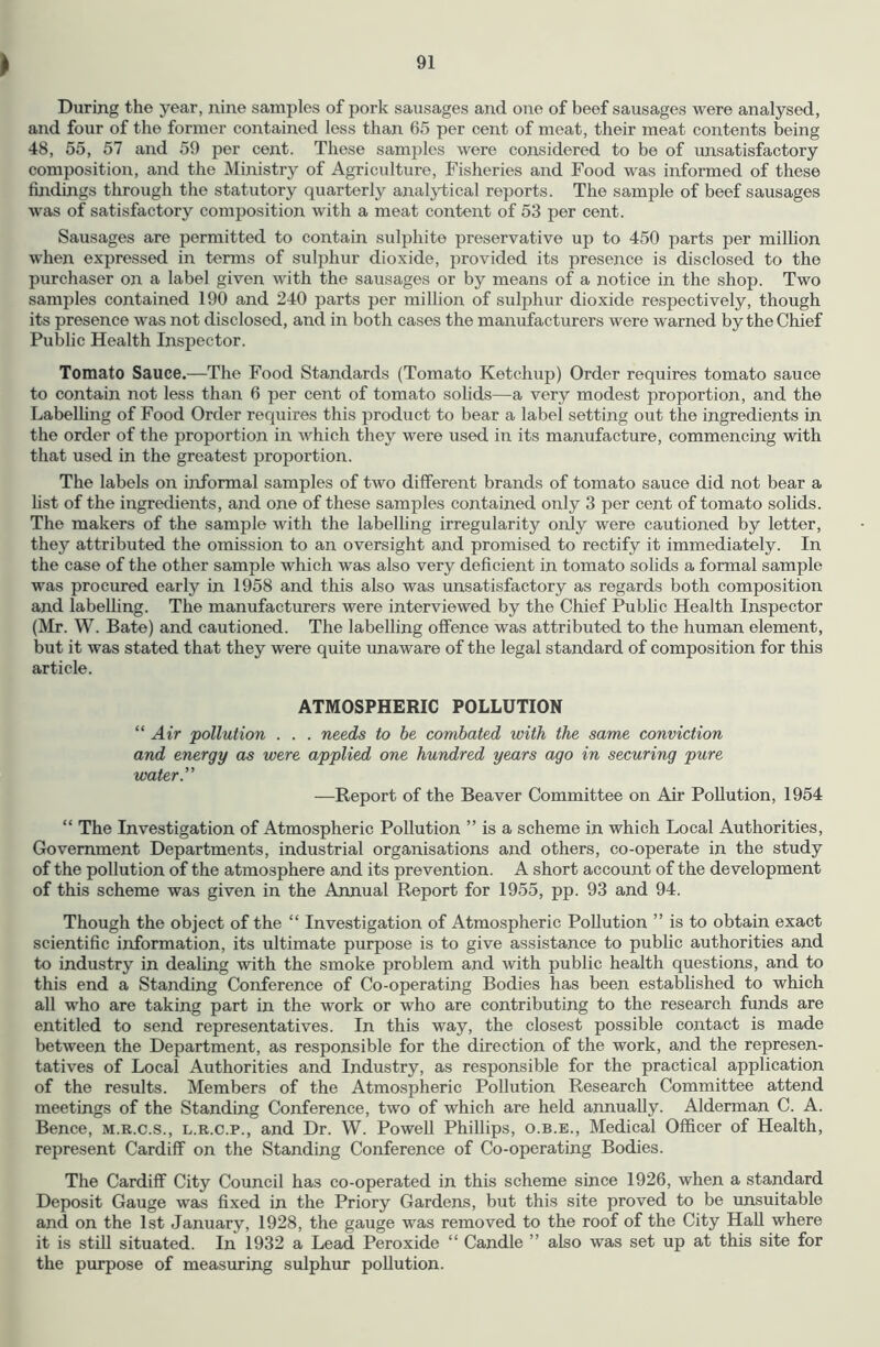 During the year, nine samples of pork sausages and one of beef sausages were analysed, and four of the former contained less than 65 per cent of meat, their meat contents being 48, 55, 57 and 59 per cent. These samjiles were considered to be of unsatisfactory composition, and the Ministry of Agriculture, Fisheries and Food was informed of these findings through the statutory quarterly analjdical reports. The sample of beef sausages was of satisfactory composition with a meat content of 53 per cent. Sausages are permitted to contain sulphite preservative up to 450 parts per million when expressed in terms of sulphur dioxide, provided its presence is disclosed to the purchaser on a label given with the sausages or by means of a notice in the shop. Two samples contained 190 and 240 parts per million of sulphur dioxide respectively, though its presence was not disclosed, and in both cases the manufacturers were warned by the Chief Public Health Inspector. Tomato Sauce.—The Food Standards (Tomato Ketchup) Order requires tomato sauce to contain not less than 6 per cent of tomato solids—a very modest proportion, and the Labelling of Food Order requires this product to bear a label setting out the ingredients in the order of the proportion in which they were used in its manufacture, commencing with that used in the greatest proportion. The labels on informal samples of two different brands of tomato sauce did not bear a list of the ingredients, and one of these samples contained only 3 per cent of tomato solids. The makers of the sample with the labelling irregularity only were cautioned by letter, they attributed the omission to an oversight and promised to rectify it immediately. In the case of the other sample which was also very deficient in tomato solids a formal sample was procured early in 1958 and this also was unsatisfactory as regards both composition and labelling. The manufacturers were interviewed by the Chief Public Health Inspector (Mr. W. Bate) and cautioned. The labelling offence was attributed to the human element, but it was stated that they were quite unaware of the legal standard of composition for this article. ATMOSPHERIC POLLUTION “Air pollution . . . needs to be combated with the same conviction and energy as were applied one hundred years ago in securing pure water.” —Report of the Beaver Committee on Air Pollution, 1954 “ The Investigation of Atmospheric Pollution ” is a scheme in which Local Authorities, Government Departments, industrial organisations and others, co-operate in the study of the pollution of the atmosphere and its prevention. A short account of the development of this scheme was given in the Annual Report for 1955, pp. 93 and 94. Though the object of the “ Investigation of Atmospheric Pollution ” is to obtain exact scientific information, its ultimate purpose is to give assistance to public authorities and to industry in dealing with the smoke problem and with public health questions, and to this end a Standing Conference of Co-operating Bodies has been established to which all who are taking part in the work or who are contributing to the research funds are entitled to send representatives. In this way, the closest possible contact is made between the Department, as responsible for the direction of the work, and the represen- tatives of Local Authorities and Industry, as responsible for the practical application of the results. Members of the Atmospheric Pollution Research Committee attend meetings of the Standing Conference, two of which are held annually. Alderman C. A. Bence, m.r.c.s., l.r.c.p., and Dr. W. Powell Phillips, o.b.e.. Medical Officer of Health, represent Cardiff on the Standing Conference of Co-operating Bodies. The Cardiff City Council has co-operated in this scheme since 1926, when a standard Deposit Gauge was fixed in the Priory Gardens, but this site proved to be unsuitable and on the 1st January, 1928, the gauge was removed to the roof of the City HaU where it is still situated. In 1932 a Lead Peroxide “ Candle ” also was set up at this site for the purpose of measuring sulphur pollution.