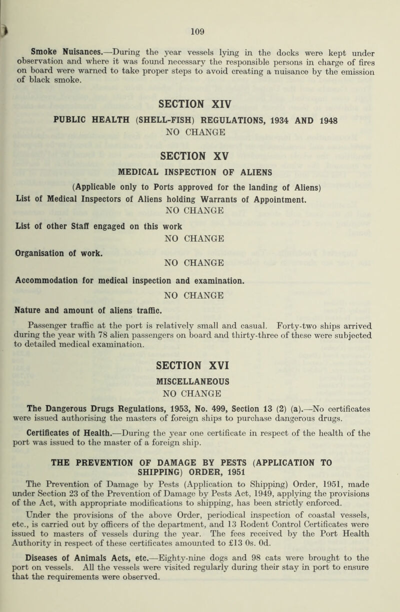 Smoke Nuisances.—During the year vessels lying in the docks were kept under observation and where it was found necessary the responsible persons in charge of fires on board were warned to take proper steps to avoid creating a nuisance by the emission of black smoke. SECTION XIV PUBLIC HEALTH (SHELL-FISH) REGULATIONS, 1934 AND 1948 NO CHANGE SECTION XV MEDICAL INSPECTION OF ALIENS (Applicable only to Ports approved for the landing of Aliens) List of Medical Inspectors of Aliens holding Warrants of Appointment. NO CHANGE List of other Staff engaged on this work NO CHANGE Organisation of work. NO CHANGE Accommodation for medical inspection and examination. NO CHANGE Nature and amount of aliens traffic. Passenger traffic at the port is relatively small and casual. Forty-two ships arrived during the year with 78 alien passengers on board and thirty-three of these were subjected to detailed medical examination. SECTION XVI MISCELLANEOUS NO CHANGE The Dangerous Drugs Regulations, 1953, No. 499, Section 13 (2) (a).—No certificates were issued authorising the masters of foreign ships to purchase dangerous drugs. Certificates of Health.—During the year one certificate in respect of the health of the port was issued to the master of a foreign ship. THE PREVENTION OF DAMAGE BY PESTS (APPLICATION TO SHIPPING) ORDER, 1951 The Prevention of Damage by Pests (Application to Shipping) Order, 1951, made under Section 23 of the Prevention of Damage by Pests Act, 1949, applying the provisions of the Act, with appropriate modifications to shipping, has been strictly enforced. Under the provisions of the above Order, periodical inspection of coastal vessels, etc., is carried out by officers of the department, and 13 Rodent Control Certificates were issued to masters of vessels during the year. The fees received by the Port Health Authority in respect of these certificates amounted to £13 Os. Od. Diseases of Animals Acts, etc.—^Eighty-nine dogs and 98 cats were brought to the port on vessels. AU the vessels were visited regularly during their stay in port to ensure that the requirements were observed.