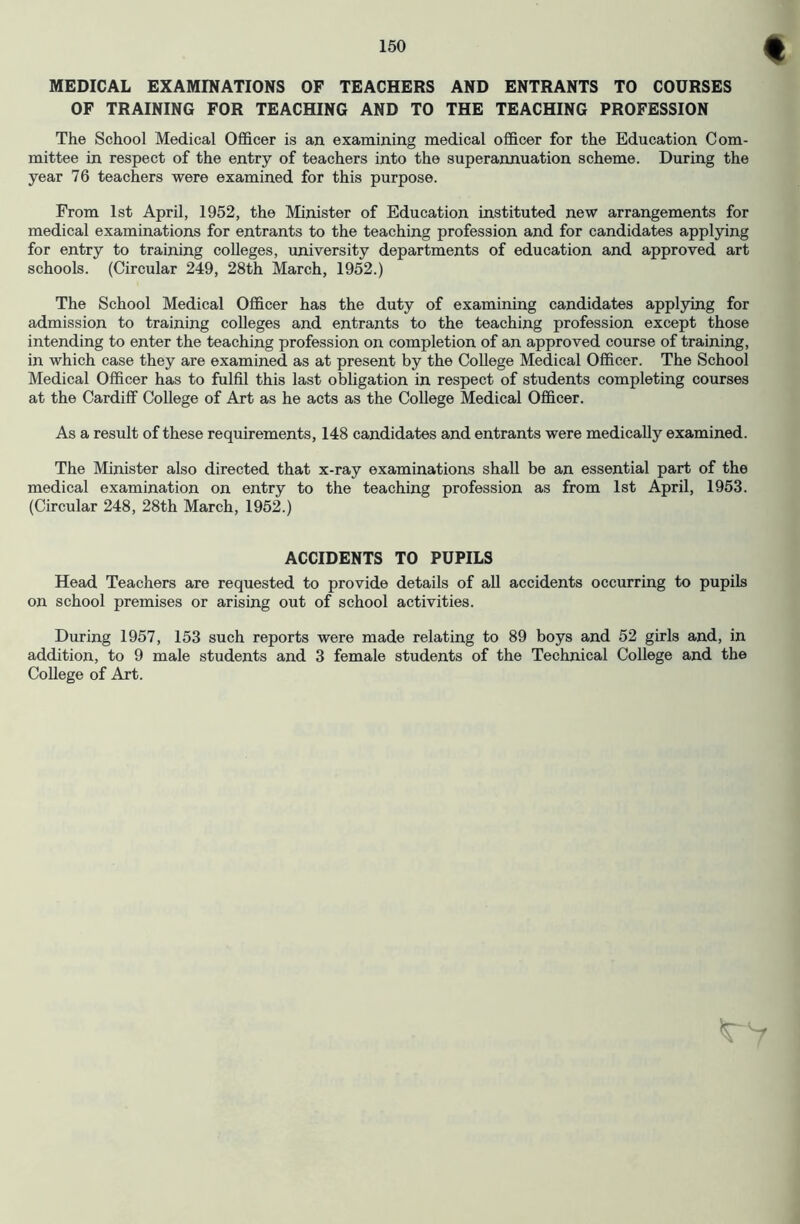 f MEDICAL EXAMINATIONS OF TEACHERS AND ENTRANTS TO COURSES OF TRAINING FOR TEACHING AND TO THE TEACHING PROFESSION The School Medical Officer is an examining medical officer for the Education Com- mittee in respect of the entry of teachers into the superaimuation scheme. During the year 76 teachers were examined for this purpose. From 1st April, 1952, the Minister of Education instituted new arrangements for medical examinations for entrants to the teaching profession and for candidates applying for entry to traimng colleges, university departments of education and approved art schools. (Circular 249, 28th March, 1952.) The School Medical Officer has the duty of examining candidates applying for admission to training colleges and entrants to the teaching profession except those intending to enter the teaching profession on completion of an approved course of training, in which case they are examined as at present by the College Medical Officer. The School Medical Officer has to fulfil this last obligation in respect of students completing courses at the Cardiff College of Art as he acts as the College Medical Officer. As a result of these requirements, 148 candidates and entrants were medically examined. The Minister also directed that x-ray examinations shall be an essential part of the medical examination on entry to the teaching profession as from 1st April, 1953. (Circular 248, 28th March, 1952.) ACCIDENTS TO PUPILS Head Teachers are requested to provide details of all accidents occurring to pupils on school premises or arising out of school activities. During 1957, 153 such reports were made relating to 89 boys and 52 girls and, in addition, to 9 male students and 3 female students of the Technical College and the College of Art.