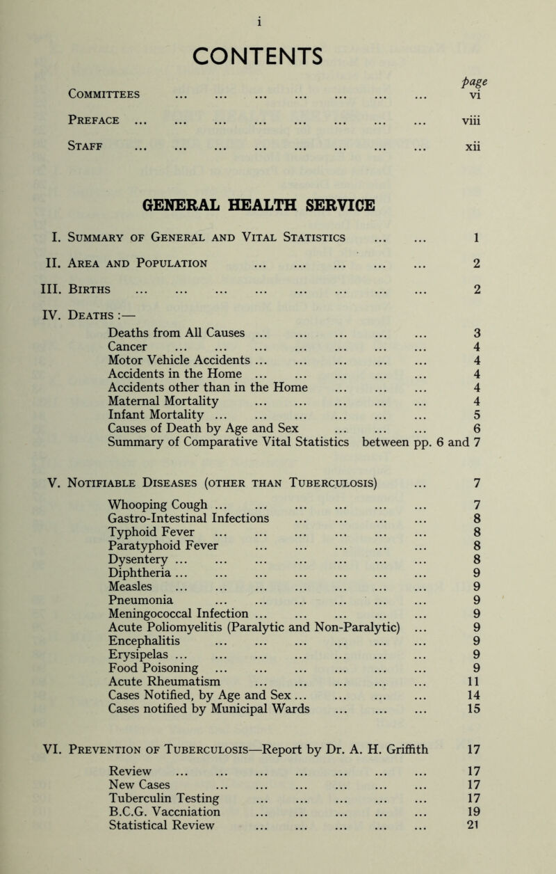 CONTENTS page Committees vi Preface viii Staff xii GENERAL HEALTH SERVICE I. Summary of General and Vital Statistics 1 II. Area and Population 2 III. Births 2 IV. Deaths :— Deaths from All Causes 3 Cancer 4 Motor Vehicle Accidents 4 Accidents in the Home 4 Accidents other than in the Home 4 Maternal Mortality 4 Infant Mortality 5 Causes of Death by Age and Sex 6 Summary of Comparative Vital Statistics between pp. 6 and 7 V. Notifiable Diseases (other than Tuberculosis) ... 7 Whooping Cough 7 Gastro-Intestinal Infections 8 Typhoid Fever 8 Paratyphoid Fever 8 Dysentery ... ... ... ... ... ... ... 8 Diphtheria ... ... ... ... ... ... ... 9 Measles 9 Pneumonia ... ... ... ... ... ... 9 Meningococcal Infection 9 Acute Poliomyelitis (Paralytic and Non-Paralytic) ... 9 Encephalitis 9 Erysipelas ... ... ... ... ... ... ... 9 Food Poisoning 9 Acute Rheumatism 11 Cases Notified, by Age and Sex 14 Cases notified by Municipal Wards 15 VI. Prevention of Tuberculosis—Report by Dr. A. H. Griffith 17 Review 17 New Cases 17 Tuberculin Testing ... ... ... ... ... 17 B.C.G. Vaccniation ... ... ... ... ... 19 Statistical Review ... ... ... ... ... 21