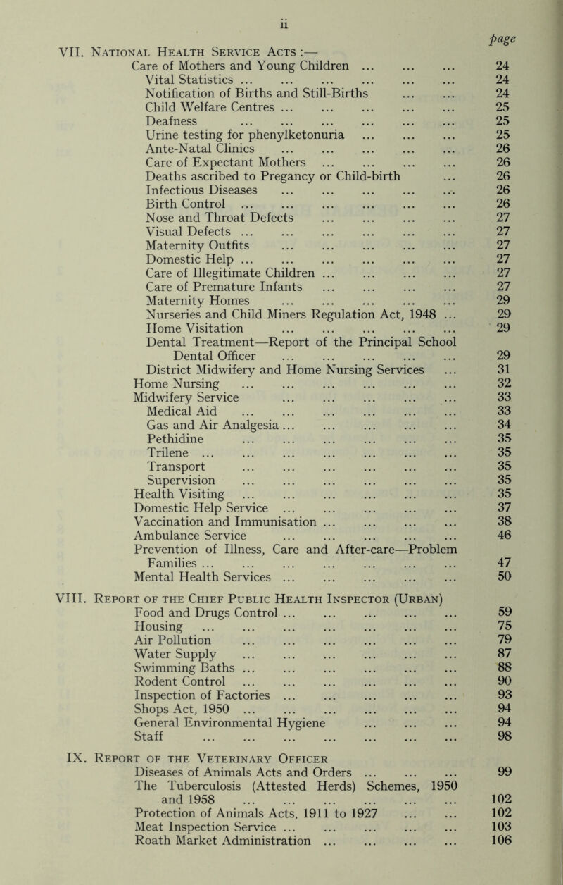 page VII. National Health Service Acts :— Care of Mothers and Young Children ... ... ... 24 Vital Statistics 24 Notification of Births and Still-Births ... ... 24 Child Welfare Centres 25 Deafness ... ... ... ... ... ... 25 Urine testing for phenylketonuria 25 Ante-Natal Clinics 26 Care of Expectant Mothers ... ... ... ... 26 Deaths ascribed to Pregancy or Child-birth ... 26 Infectious Diseases ... ... ... ... ... 26 Birth Control ... ... ... ... ... ... 26 Nose and Throat Defects ... ... ... ... 27 Visual Defects 27 Maternity Outfits ... ... ... ... ... 27 Domestic Help ... ... ... ... ... ... 27 Care of Illegitimate Children ... ... ... ... 27 Care of Premature Infants ... ... ... ... 27 Maternity Homes ... ... ... ... ... 29 Nurseries and Child Miners Regulation Act, 1948 ... 29 Home Visitation 29 Dental Treatment—Report of the Principal School Dental Officer ... ... ... ... ... 29 District Midwifery and Home Nursing Services ... 31 Home Nursing ... ... ... ... ... ... 32 Midwifery Service ... ... ... ... ... 33 Medical Aid 33 Gas and Air Analgesia... ... ... ... ... 34 Pethidine 35 Trilene ... ... ... ... ... ... ... 35 Transport ... ... ... ... ... ... 35 Supervision ... ... ... ... ... ... 35 Health Visiting ... ... ... ... ... ... 35 Domestic Help Service ... ... ... ... ... 37 Vaccination and Immunisation ... ... ... ... 38 Ambulance Service ... ... ... ... ... 46 Prevention of Illness, Care and After-care—Problem Families ... ... ... ... ... ... ... 47 Mental Health Services ... ... ... ... ... 50 VIII. Report of the Chief Public Health Inspector (Urban) Food and Drugs Control ... ... ... ... ... 59 Housing ... ... ... ... ... ... ... 75 Air Pollution ... ... ... ... ... ... 79 Water Supply ... ... ... ... ... ... 87 Swimming Baths ... ... ... ... ... ... 88 Rodent Control ... ... ... ... ... ... 90 Inspection of Factories ... ... ... ... ... 93 Shops Act, 1950 ... ... ... ... ... ... 94 General Environmental Hygiene ... ... ... 94 Staff 98 IX. Report of the Veterinary Officer Diseases of Animals Acts and Orders ... ... ... 99 The Tuberculosis (Attested Herds) Schemes, 1950 and 1958 102 Protection of Animals Acts, 1911 to 1927 ... ... 102 Meat Inspection Service ... ... ... ... ... 103 Roath Market Administration ... ... ... ... 106