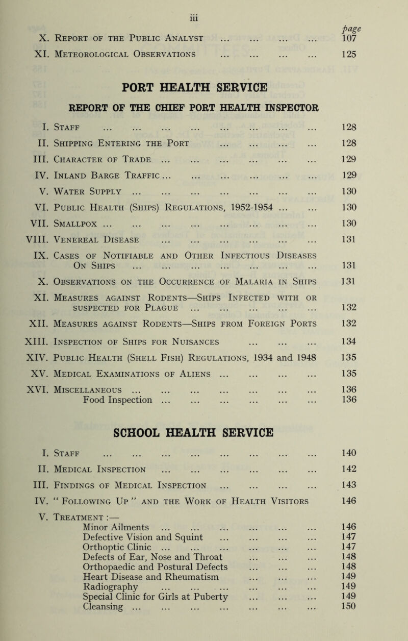 page X. Report of the Public Analyst 107 XI. Meteorological Observations 125 PORT HEALTH SERVICE REPORT OF THE CHIEF PORT HEALTH INSPECTOR I. Staff 128 II. Shipping Entering the Port 128 III. Character of Trade 129 IV. Inland Barge Traffic 129 V. Water Supply 130 VI. Public Health (Ships) Regulations, 1952-1954 130 VII. Smallpox 130 VIII. Venereal Disease 131 IX. Cases of Notifiable and Other Infectious Diseases On Ships 131 X. Observations on the Occurrence of Malaria in Ships 131 XI. Measures against Rodents—Ships Infected with or SUSPECTED FOR PLAGUE 132 XII. Measures against Rodents—Ships from Foreign Ports 132 XIII. Inspection of Ships for Nuisances 134 XIV. Public Health (Shell Fish) Regulations, 1934 and 1948 135 XV. Medical Examinations of Aliens 135 XVI. Miscellaneous 136 Food Inspection ... ... ... ... ... ... 136 SCHOOL HEALTH SERVICE I. Staff 140 II. Medical Inspection 142 III. Findings of Medical Inspection 143 IV. “ Following Up ” and the Work of Health Visitors 146 V. Treatment :— Minor Ailments ... ... ... ... ... ... 146 Defective Vision and Squint ... ... ... ... 147 Orthoptic Clinic ... ... ... ... ... ... 147 Defects of Ear, Nose and Throat ... ... ... 148 Orthopaedic and Postural Defects ... ... ... 148 Heart Disease and Rheumatism ... ... ... 149 Radiography ... ... ... ... ... ... 149 Special Clinic for Girls at Puberty ... ... ... 149 Cleansing ... ... ... ... ... ... ... 150