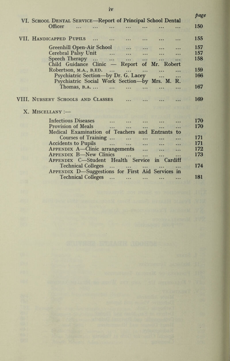 page VI. School Dental Service—Report of Principal School Dental Officer ... ... ... ... ... ... ... 150 VII. Handicapped Pupils 155 Greenhill Open-Air School ... ... ... ... 157 Cerebral Palsy Unit 157 Speech Therapy 158 Child Guidance Clinic — Report of Mr. Robert Robertson, m.a., b.ed 159 Psychiatric Section—by Dr. G. Lacey 166 Psychiatric Social Work Section—by Mrs. M. R. Thomas, b.a. ... ... ... ... ... ... 167 VIII. Nursery Schools and Classes 169 X. Miscellany :— Infectious Diseases ... ... ... ... ... 170 Provision of Meals ... ... ... ... ... 170 Medical Examination of Teachers and Entrants to Courses of Training 171 Accidents to Pupils 171 Appendix A—Clinic arrangements 172 Appendix B—New Clinics 173 Appendix C—Student Health Service in Cardiff Technical Colleges ... ... ... ... ... 174 Appendix D—Suggestions for First Aid Services in Technical Colleges 181