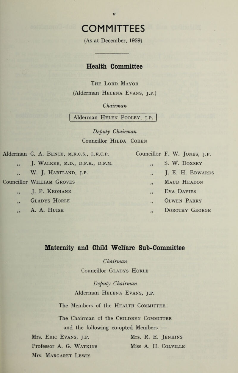 COMMITTEES (As at December, 1959) Health Committee The Lord Mayor (Alderman Helena Evans, j.p.) Chairman Alderman Helen Pooley, j.p. Deputy Chairman Councillor Hilda Cohen Alderman C. A. Bence, m.r.c.s., l.r.c.p. „ J. Walker, m.d., d.p.h., d.p.m. „ W. J. Hartland, j.p. Councillor William Groves „ J. P. Keohane „ Gladys Horle ,, A. A. Huish Councillor F. W. Jones, j.p. „ S. W. Doxsey „ J. E. H. Edwards „ Maud Headon „ Eva Davies „ Olwen Parry „ Dorothy George Maternity and Child Welfare Sub-Committee Chairman Councillor Gladys Horle Deputy Chairman Alderman Helena Evans, j.p. The Members of the Health Committee : The Chairman of the Children Committee and the following co-opted Members :— Mrs. Eric Evans, j.p. Mrs. R. E. Jenkins Professor A. G. Watkins Miss A. H. Colville Mrs. Margaret Lewis