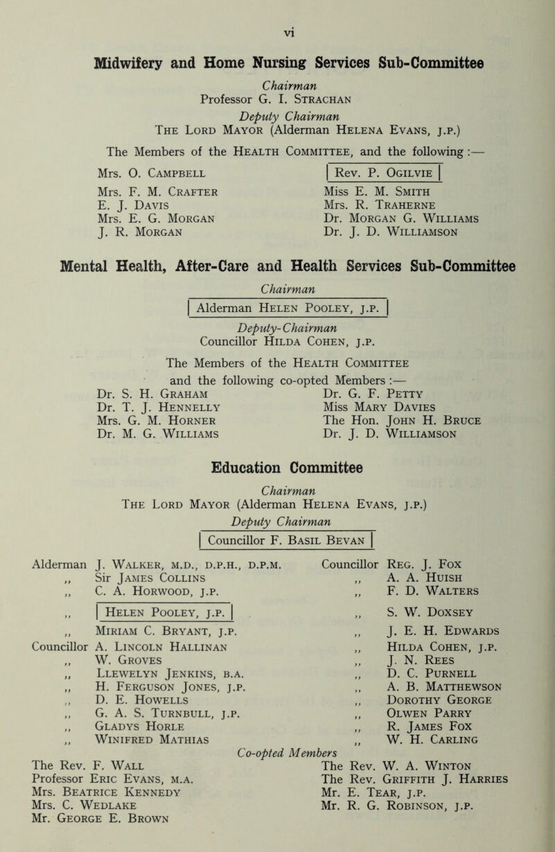 Midwifery and Home Nursing Services Sub-Committee Chairman Professor G. I. Strachan Deputy Chairman The Lord Mayor (Alderman Helena Evans, j.p.) The Members of the Health Committee, and the following :— Mrs. O. Campbell Mrs. F. M. Crafter E. J. Davis Mrs. E. G. Morgan J. R. Morgan Rev. P. Ogilvie Miss E. M. Smith Mrs. R. Traherne Dr. Morgan G. Williams Dr. J. D. Williamson Mental Health, After-Care and Health Services Sub-Committee Chairman Alderman Helen Pooley, j.p. Deputy- Chairman Councillor Hilda Cohen, j.p. The Members of the Health Committee and the following co-opted Members :— Dr. S. H. Graham Dr. G. F. Petty Dr. T. J. Hennelly Miss Mary Davies Mrs. G. M. Horner The Hon. John H. Bruce Dr. M. G. Williams Dr. J. D. Williamson Education Committee Chairman The Lord Mayor (Alderman Helena Evans, j.p.) Deputy Chairman Councillor F. Basil Bevan Alderman J. Walker, m.d., d.p.h., d.p.m. „ Sir James Collins „ C. A. Horwood, j.p. ,, | Helen Pooley, j.p. „ Miriam C. Bryant, j.p. Councillor A. Lincoln Hallinan „ W. Groves „ Llewelyn Jenkins, b.a. „ H. Ferguson Jones, j.p. ,, D. E. Howells ,, G. A. S. Turnbull, j.p. „ Gladys Horle ,, Winifred Mathias C< The Rev. F. Wall Professor Eric Evans, m.a. Mrs. Beatrice Kennedy Mrs. C. Wedlake Mr. George E. Brown Councillor Reg. J. Fox „ A. A. Huish „ F. D. Walters „ S. W. Doxsey „ J. E. H. Edwards „ Hilda Cohen, j.p. ,, J. N. Rees „ D. C. Purnell ,, A. B. Matthewson ,, Dorothy George „ Olwen Parry „ R. James Fox „ W. H. Carling -opted Members The Rev. W. A. Winton The Rev. Griffith J. Harries Mr. E. Tear, j.p. Mr. R. G. Robinson, j.p.