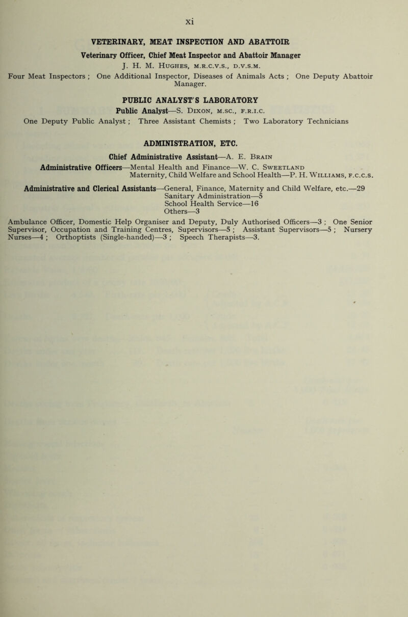 VETERINARY, MEAT INSPECTION AND ABATTOIR Veterinary Officer, Chief Meat Inspector and Abattoir Manager J. H. M. Hughes, m.r.c.v.s., d.v.s.m. Four Meat Inspectors ; One Additional Inspector, Diseases of Animals Acts ; One Deputy Abattoir Manager. PUBLIC ANALYST’S LABORATORY Public Analyst—S. Dixon, m.sc., f.r.i.c. One Deputy Public Analyst; Three Assistant Chemists ; Two Laboratory Technicians ADMINISTRATION, ETC. Chief Administrative Assistant—A. E. Brain Administrative Officers—Mental Health and Finance—W. C. Sweetland Maternity, Child Welfare and School Health—P. H. Williams, f.c.c.s. Administrative and Clerical Assistants—General, Finance, Maternity and Child Welfare, etc.—29 Sanitary Administration—5 School Health Service—16 Others—3 Ambulance Officer, Domestic Help Organiser and Deputy, Duly Authorised Officers—3 ; One Senior Supervisor, Occupation and Training Centres, Supervisors—5 ; Assistant Supervisors—5 ; Nursery Nurses—4 ; Orthoptists (Single-handed)—3 ; Speech Therapists—3.