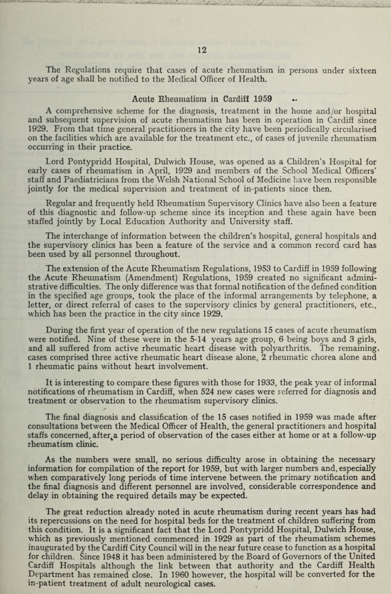 The Regulations require that cases of acute rheumatism in persons under sixteen years of age shall be notified to the Medical Officer of Health. Acute Rheumatism in Cardiff 1959 A comprehensive scheme for the diagnosis, treatment in the home and/or hospital and subsequent supervision of acute rheumatism has been in operation in Cardiff since 1929. From that time general practitioners in the city have been periodically circularised on the facilities which are available for the treatment etc., of cases of juvenile rheumatism occurring in their practice. Lord Pontypridd Hospital, Dulwich House, was opened as a Children’s Hospital for early cases of rheumatism in April, 1929 and members of the School Medical Officers’ staff and Paediatricians from the Welsh National School of Medicine have been responsible jointly for the medical supervision and treatment of in-patients since then. Regular and frequently held Rheumatism Supervisory Clinics have also been a feature of this diagnostic and follow-up scheme since its inception and these again have been staffed jointly by Local Education Authority and University staff. The interchange of information between the children’s hospital, general hospitals and the supervisory clinics has been a feature of the service and a common record card has been used by all personnel throughout. The extension of the Acute Rheumatism Regulations, 1953 to Cardiff in 1959 following the Acute Rheumatism (Amendment) Regulations, 1959 created no significant admini- strative difficulties. The only difference was that formal notification of the defined condition in the specified age groups, took the place of the informal arrangements by telephone, a letter, or direct referral of cases to the supervisory clinics by general practitioners, etc., which has been the practice in the city since 1929. During the first year of operation of the new regulations 15 cases of acute rheumatism were notified. Nine of these were in the 5-14 years age group, 6 being boys and 3 girls, and all suffered from active rheumatic heart disease with polyarthritis. The remaining x cases comprised three active rheumatic heart disease alone, 2 rheumatic chorea alone and 1 rheumatic pains without heart involvement. It is interesting to compare these figures with those for 1933, the peak year of informal notifications of rheumatism in Cardiff, when 524 new cases were referred for diagnosis and treatment or observation to the rheumatism supervisory clinics. The final diagnosis and classification of the 15 cases notified in 1959 was made after consultations between the Medical Officer of Health, the general practitioners and hospital staffs concerned, after^a period of observation of the cases either at home or at a follow-up rheumatism clinic. As the numbers were small, no serious difficulty arose in obtaining the necessary information for compilation of the report for 1959, but with larger numbers and, especially when comparatively long periods of time intervene between, the primary notification and the final diagnosis and different personnel are involved, considerable correspondence and delay in obtaining the required details may be expected. The great reduction already noted in acute rheumatism during recent years has had its repercussions on the need for hospital beds for the treatment of children suffering from this condition. It is a significant fact that the Lord Pontypridd Hospital, Dulwich House, which as previously mentioned commenced in 1929 as part of the rheumatism schemes inaugurated by the Cardiff City Council will in the near future cease to function as a hospital for children. Since 1948 it has been administered by the Board of Governors of the United Cardiff Hospitals although the link between that authority and the Cardiff Health Department has remained close. In 1960 however, the hospital will be converted for the in-patient treatment of adult neurological cases.
