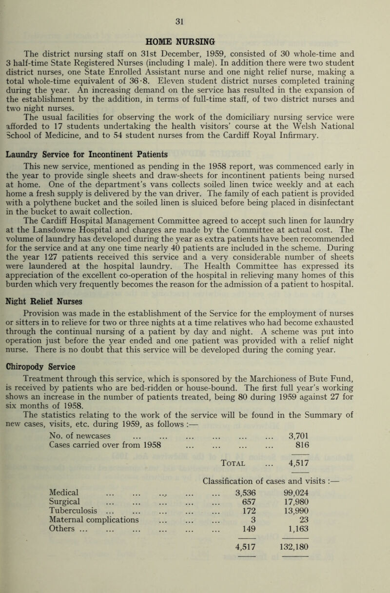 HOME NURSING The district nursing staff on 31st December, 1959, consisted of 30 whole-time and 3 half-time State Registered Nurses (including 1 male). In addition there were two student district nurses, one State Enrolled Assistant nurse and one night relief nurse, making a total whole-time equivalent of 36*8. Eleven student district nurses completed training during the year. An increasing demand on the service has resulted in the expansion of the establishment by the addition, in terms of full-time staff, of two district nurses and two night nurses. The usual facilities for observing the work of the domiciliary nursing service were afforded to 17 students undertaking the health visitors’ course at the Welsh National School of Medicine, and to 54 student nurses from the Cardiff Royal Infirmary. Laundry Service for Incontinent Patients This new service, mentioned as pending in the 1958 report, was commenced early in the year to provide single sheets and draw-sheets for incontinent patients being nursed at home. One of the department’s vans collects soiled linen twice weekly and at each home a fresh supply is delivered by the van driver. The family of each patient is provided with a polythene bucket and the soiled linen is sluiced before being placed in disinfectant in the bucket to await collection. The Cardiff Hospital Management Committee agreed to accept such linen for laundry at the Lansdowne Hospital and charges are made by the Committee at actual cost. The volume of laundry has developed during the year as extra patients have been recommended for the service and at any one time nearly 40 patients are included in the scheme. During the year 127 patients received this service and a very considerable number of sheets were laundered at the hospital laundry. The Health Committee has expressed its appreciation of the excellent co-operation of the hospital in relieving many homes of this burden which very frequently becomes the reason for the admission of a patient to hospital. Night Relief Nurses Provision was made in the establishment of the Service for the employment of nurses or sitters in to relieve for two or three nights at a time relatives who had become exhausted through the continual nursing of a patient by day and night. A scheme was put into operation just before the year ended and one patient was provided with a relief night nurse. There is no doubt that this service will be developed during the coming year. Chiropody Service Treatment through this service, which is sponsored by the Marchioness of Bute Fund, is received by patients who are bed-ridden or house-bound. The first full year’s working shows an increase in the number of patients treated, being 80 during 1959 against 27 for six months of 1958. The statistics relating to the work of the service will be found in the Summary of new cases, visits, etc. during 1959, as follows :— No. of newcases 3,701 Cases carried over from 1958 816 Total 4,517 Classification of cases and visits Medical 3,536 99,024 Surgical 657 17,980 Tuberculosis ... 172 13,990 Maternal complications 3 23 Others ... 149 1,163 4,517 132,180