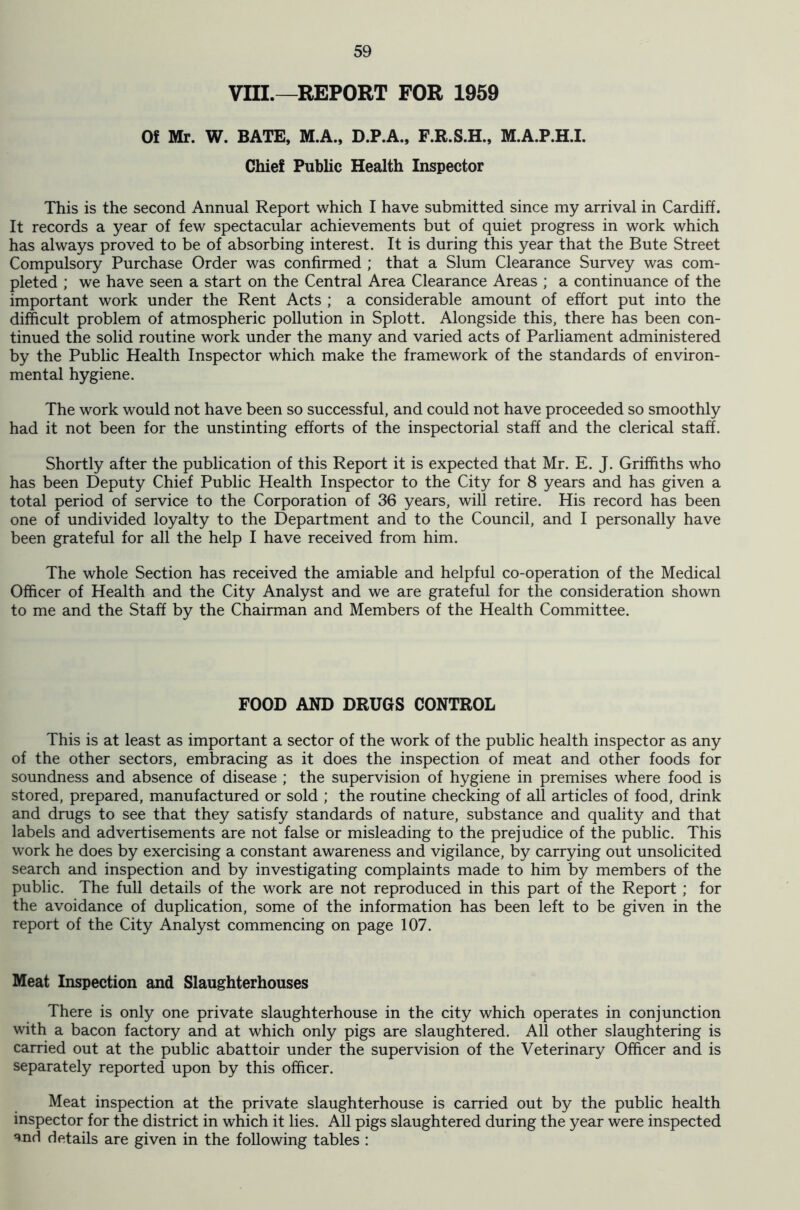 VIII.—REPORT FOR 1959 Of Mr. W. BATE, M.A., D.P.A., F.R.S.H., M.A.P.H.I. Chief Public Health Inspector This is the second Annual Report which I have submitted since my arrival in Cardiff. It records a year of few spectacular achievements but of quiet progress in work which has always proved to be of absorbing interest. It is during this year that the Bute Street Compulsory Purchase Order was confirmed ; that a Slum Clearance Survey was com- pleted ; we have seen a start on the Central Area Clearance Areas ; a continuance of the important work under the Rent Acts ; a considerable amount of effort put into the difficult problem of atmospheric pollution in Splott. Alongside this, there has been con- tinued the solid routine work under the many and varied acts of Parliament administered by the Public Health Inspector which make the framework of the standards of environ- mental hygiene. The work would not have been so successful, and could not have proceeded so smoothly had it not been for the unstinting efforts of the inspectorial staff and the clerical staff. Shortly after the publication of this Report it is expected that Mr. E. J. Griffiths who has been Deputy Chief Public Health Inspector to the City for 8 years and has given a total period of service to the Corporation of 36 years, will retire. His record has been one of undivided loyalty to the Department and to the Council, and I personally have been grateful for all the help I have received from him. The whole Section has received the amiable and helpful co-operation of the Medical Officer of Health and the City Analyst and we are grateful for the consideration shown to me and the Staff by the Chairman and Members of the Health Committee. FOOD AND DRUGS CONTROL This is at least as important a sector of the work of the public health inspector as any of the other sectors, embracing as it does the inspection of meat and other foods for soundness and absence of disease ; the supervision of hygiene in premises where food is stored, prepared, manufactured or sold ; the routine checking of all articles of food, drink and drugs to see that they satisfy standards of nature, substance and quality and that labels and advertisements are not false or misleading to the prejudice of the public. This work he does by exercising a constant awareness and vigilance, by carrying out unsolicited search and inspection and by investigating complaints made to him by members of the public. The full details of the work are not reproduced in this part of the Report ; for the avoidance of duplication, some of the information has been left to be given in the report of the City Analyst commencing on page 107. Meat Inspection and Slaughterhouses There is only one private slaughterhouse in the city which operates in conjunction with a bacon factory and at which only pigs are slaughtered. All other slaughtering is carried out at the public abattoir under the supervision of the Veterinary Officer and is separately reported upon by this officer. Meat inspection at the private slaughterhouse is carried out by the public health inspector for the district in which it lies. All pigs slaughtered during the year were inspected and details are given in the following tables :