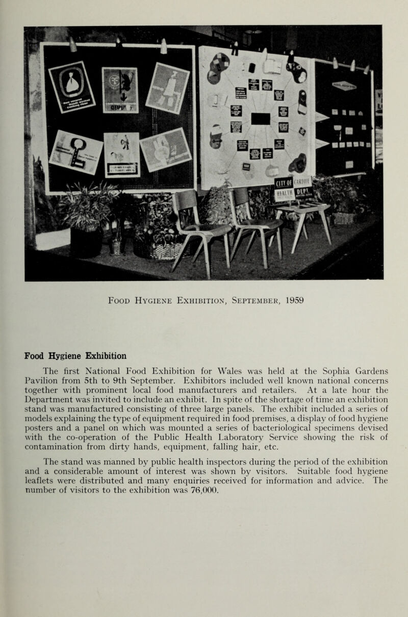 Food Hygiene Exhibition, September, 1959 Food Hygiene Exhibition The first National Food Exhibition for Wales was held at the Sophia Gardens Pavilion from 5th to 9th September. Exhibitors included well known national concerns together with prominent local food manufacturers and retailers. At a late hour the Department was invited to include an exhibit. In spite of the shortage of time an exhibition stand was manufactured consisting of three large panels. The exhibit included a series of models explaining the type of equipment required in food premises, a display of food hygiene posters and a panel on which was mounted a series of bacteriological specimens devised with the co-operation of the Public Health Laboratory Service showing the risk of contamination from dirty hands, equipment, falling hair, etc. The stand was manned by public health inspectors during the period of the exhibition and a considerable amount of interest was shown by visitors. Suitable food hygiene leaflets were distributed and many enquiries received for information and advice. The number of visitors to the exhibition was 76,000.